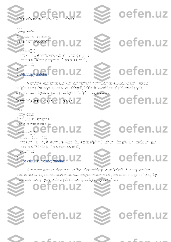 Sintaksis xatosi uchun C++ misol:
cpp
Copy code
# include   <iostream>
using   namespace  std;
int   main ()   {
     int  x =  10   // Sintaksis xatosi - ; belgisi yo'q
    cout <<  "X ning qiymati: "  << x << endl;
     return   0 ;
}
2. Mantiqiy xatolar
Mantiqiy xatolar dastur kutilgan natijani bermaganda yuzaga keladi. Dastur 
to‘g‘ri kompilyatsiya qilinadi va ishlaydi, lekin dasturchi noto‘g‘ri mantiq yoki 
algoritmdan foydalanganligi tufayli noto‘g‘ri natija beradi.
Mantiqiy xato uchun C++ misol:
cpp
Copy code
# include   <iostream>
using   namespace  std;
int   main ()   {
     int  a =  5 , b =  10 ;
     int  sum = a - b;  // Mantiqiy xato - bu yerda yig‘indi uchun - belgisidan foydalanilgan
    cout <<  "Yig'indi: "  << sum << endl;
     return   0 ;
}
3. Ijro etish (run-time) xatolari
Run-time xatolari dastur bajarilishi davomida yuzaga keladi. Bunday xatolar 
odatda dastur bajarilishi davomida kutilmagan muammolar, masalan, nolga bo‘lish, fayl
mavjud emasligi yoki xotira yetishmasligi tufayli paydo bo‘ladi. 