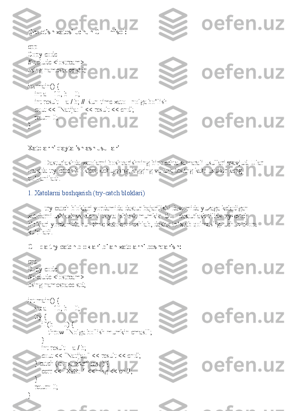 Ijro etish xatosi uchun C++ misol:
cpp
Copy code
# include   <iostream>
using   namespace  std;
int   main ()   {
     int  a =  10 , b =  0 ;
     int  result = a / b;  // Run-time xato - nolga bo‘lish
    cout <<  "Natija: "  << result << endl;
     return   0 ;
}
Xatolarni qayta ishlash usullari
Dasturlashda xatolarni boshqarishning bir nechta samarali usullari mavjud. Ular 
orasida  try-catch  bloklari, debugging, logging va unit testing kabi usullar keng 
qo‘llaniladi.
1. Xatolarni boshqarish (try-catch bloklari)
try-catch  bloklari yordamida dastur bajarilishi davomida yuzaga keladigan 
xatolarni ushlash va ularni qayta ishlash mumkin. C++ dasturlash tilida  try-catch  
bloklari yordamida run-time xatolarni ushlab, dastur to‘xtab qolmasligi uchun chora 
ko‘riladi.
C++da try-catch bloklari bilan xatolarni boshqarish:
cpp
Copy code
# include   <iostream>
using   namespace  std;
int   main ()   {
     int  a =  10 , b =  0 ;
     try  {
         if  (b ==  0 ) {
             throw   "Nolga bo'lish mumkin emas!" ;
        }
         int  result = a / b;
        cout <<  "Natija: "  << result << endl;
    }  catch  ( const   char * msg) {
        cerr <<  "Xato: "  << msg << endl;
    }
     return   0 ;
} 
