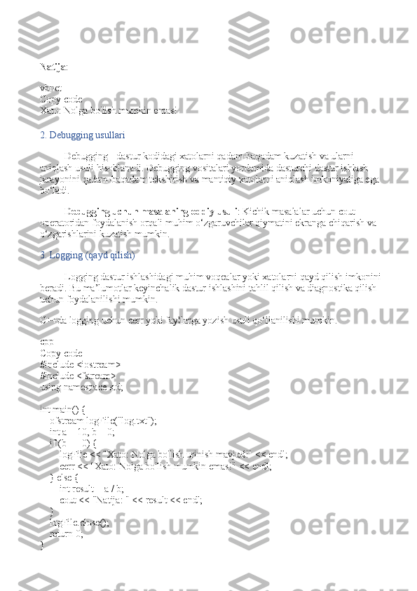 Natija :
vbnet
Copy code
Xato:  Nolga bo 'lish mumkin emas!
2. Debugging usullari
Debugging - dastur kodidagi xatolarni qadam-baqadam kuzatish va ularni 
aniqlash usuli hisoblanadi. Debugging vositalari yordamida dasturchi dastur ishlash 
jarayonini qadam-baqadam tekshirish va mantiqiy xatolarni aniqlash imkoniyatiga ega 
bo‘ladi.
Debugging uchun masalaning oddiy usuli : Kichik masalalar uchun  cout  
operatoridan foydalanish orqali muhim o‘zgaruvchilar qiymatini ekranga chiqarish va 
o‘zgarishlarini kuzatish mumkin.
3. Logging (qayd qilish)
Logging dastur ishlashidagi muhim voqealar yoki xatolarni qayd qilish imkonini 
beradi. Bu ma’lumotlar keyinchalik dastur ishlashini tahlil qilish va diagnostika qilish 
uchun foydalanilishi mumkin.
C++da logging uchun  cerr  yoki fayllarga yozish usuli qo‘llanilishi mumkin.
cpp
Copy code
# include   <iostream>
# include   <fstream>
using   namespace  std;
int   main ()   {
     ofstream  logFile ( "log.txt" ) ;
     int  a =  10 , b =  0 ;
     if  (b ==  0 ) {
        logFile <<  "Xato: Nolga bo'lish urinish mavjud!"  << endl;
        cerr <<  "Xato: Nolga bo'lish mumkin emas!"  << endl;
    }  else  {
         int  result = a / b;
        cout <<  "Natija: "  << result << endl;
    }
    logFile. close ();
     return   0 ;
} 