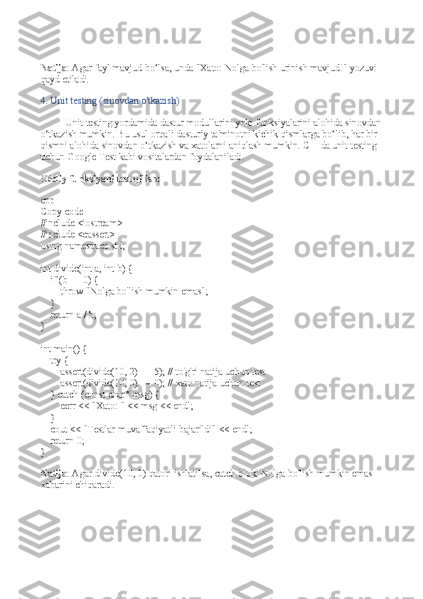 Natija : Agar fayl mavjud bo‘lsa, unda "Xato: Nolga bo'lish urinish mavjud!" yozuvi 
qayd etiladi.
4. Unit testing (sinovdan o'tkazish)
Unit testing yordamida dastur modullarini yoki funksiyalarini alohida sinovdan 
o‘tkazish mumkin. Bu usul orqali dasturiy ta'minotni kichik qismlarga bo‘lib, har bir 
qismni alohida sinovdan o‘tkazish va xatolarni aniqlash mumkin. C++da unit testing 
uchun Google Test kabi vositalardan foydalaniladi.
Oddiy funksiyani test qilish:
cpp
Copy code
# include   <iostream>
# include   <cassert>
using   namespace  std;
int   divide ( int  a,  int  b)   {
     if  (b ==  0 ) {
         throw   "Nolga bo'lish mumkin emas" ;
    }
     return  a / b;
}
int   main ()   {
     try  {
         assert ( divide ( 10 ,  2 ) ==  5 );  // to'g'ri natija uchun test
         assert ( divide ( 10 ,  0 ) ==  0 );  // xato natija uchun test
    }  catch  ( const   char * msg) {
        cerr <<  "Xato: "  << msg << endl;
    }
    cout <<  "Testlar muvaffaqiyatli bajarildi"  << endl;
     return   0 ;
}
Natija : Agar  divide(10, 0)  qatori ishlatilsa,  catch  bloki  Nolga bo'lish mumkin emas  
xabarini chiqaradi. 