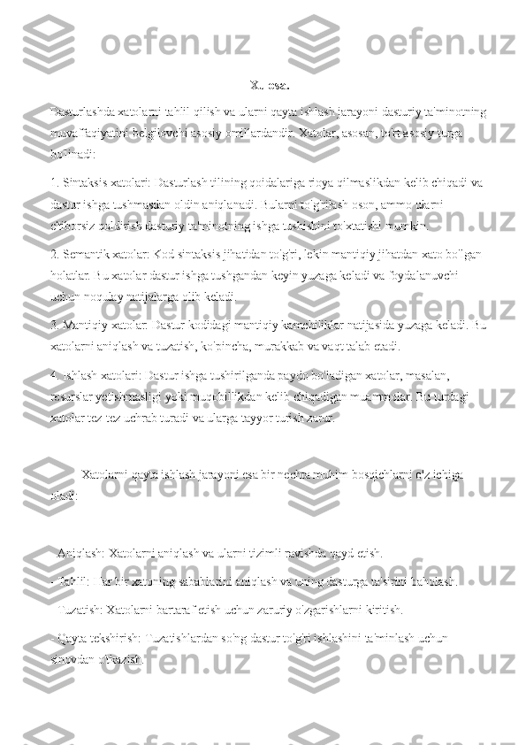 Xulosa.
Dasturlashda xatolarni tahlil qilish va ularni qayta ishlash jarayoni dasturiy ta'minotning
muvaffaqiyatini belgilovchi asosiy omillardandir. Xatolar, asosan, to'rt asosiy turga 
bo'linadi:
1. Sintaksis xatolari: Dasturlash tilining qoidalariga rioya qilmaslikdan kelib chiqadi va 
dastur ishga tushmasdan oldin aniqlanadi. Bularni to'g'rilash oson, ammo ularni 
e'tiborsiz qoldirish dasturiy ta'minotning ishga tushishini to'xtatishi mumkin.
2. Semantik xatolar: Kod sintaksis jihatidan to'g'ri, lekin mantiqiy jihatdan xato bo'lgan 
holatlar. Bu xatolar dastur ishga tushgandan keyin yuzaga keladi va foydalanuvchi 
uchun noqulay natijalarga olib keladi.
3. Mantiqiy xatolar: Dastur kodidagi mantiqiy kamchiliklar natijasida yuzaga keladi. Bu
xatolarni aniqlash va tuzatish, ko'pincha, murakkab va vaqt talab etadi.
4. Ishlash xatolari: Dastur ishga tushirilganda paydo bo'ladigan xatolar, masalan, 
resurslar yetishmasligi yoki muqobillikdan kelib chiqadigan muammolar. Bu turdagi 
xatolar tez-tez uchrab turadi va ularga tayyor turish zarur.
Xatolarni qayta ishlash jarayoni esa bir nechta muhim bosqichlarni o'z ichiga 
oladi:
- Aniqlash: Xatolarni aniqlash va ularni tizimli ravishda qayd etish.
- Tahlil: Har bir xatoning sabablarini aniqlas h va uning dasturga ta'sirini baholash.
- Tuzatish: Xatolarni bartaraf etish uchun zaruriy o'zgarishlarni kiritish.
- Qayta tekshirish: Tuzatishlardan so'ng dastur to'g'ri ishlashini ta'minlash uchun 
sinovdan o'tkazish. 