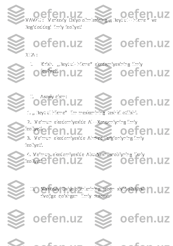 MAVZU : 	  Markaziy  Osiyo olimlarining  ,, Bayt ul 	– hikma	 “  	va	                           	                            	    	                    	 	
Bog’doddagi  ilmiy	 faoliyati	 	
 
 
REJA :	 	
I. 	Kirish.   ,,Bayt ul	- hikma”  akademiyasining  ilmiy  	
faoliyati	. 	
 	
 	
II.	 	Asosiy 	qism:	 	
 	
  1. ,, Bayt ul hikma”   ilm maskanining  tashkil etilishi. 	 	
   2.  	M	a’mun  akademiyasida  Al 	– Xorazmiyning ilmiy         	
faoliyati.	 	
  3.  Ma	’mun  akademiyasida  Ahmad Farg’oniyning ilmiy   	
faoliyati.	 	
  4. Ma	’mun  akademiyasida  Abu Nasr 	Farobiyning  ilmiy 	
faoliyati	 	
 
 	
III.	 	Markaziy  Osiyo olimlarining  jahon  sivilizatsiyasi 
rivojiga  	qo’shgan  	 ilmiy  merosi.	 	
 
 
  