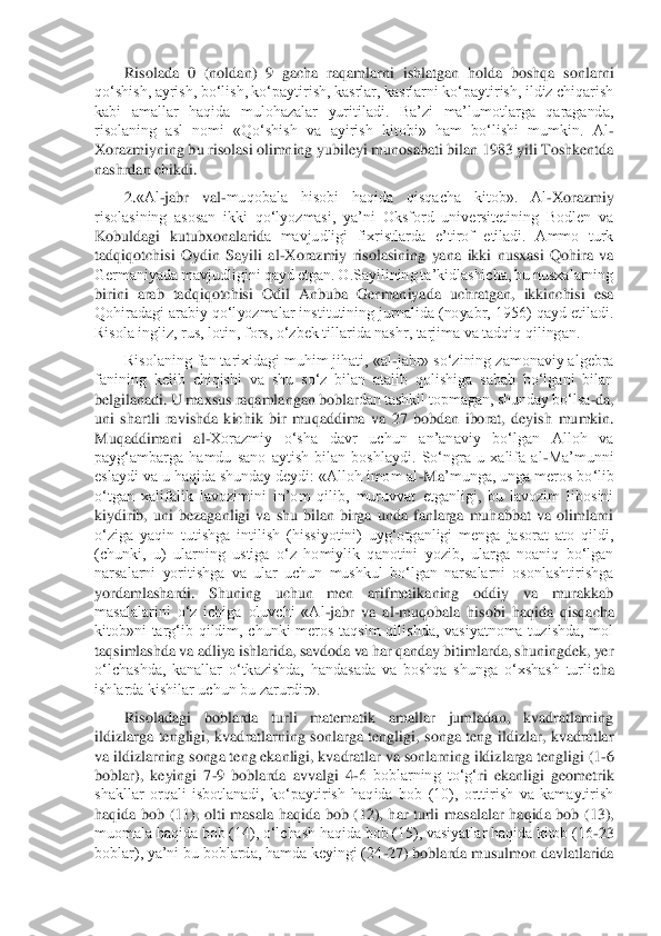 Risolada  0  (noldan)  9  gacha  raqamlarni  ishlatgan  holda  boshqa  sonl	arni 	
qo‘shish, ayrish, bo‘lish, ko‘paytirish, kasrlar, kasrlarni ko‘paytirish, ildiz chiqarish 
kabi  amallar  haqida  mulohazalar  yuritiladi.  Ba’zi  ma’lumotlarga  qaraganda, 
risolaning  asl  nomi  «Qo‘shish  va  ayirish  kitobi»  ham  bo‘lishi  mumkin.  Al	- 	
Xorazmiyning	 bu risolasi olimning yubileyi munosabati bilan 1983 yili Toshkentda 	
nashrdan chikdi.	 	
2.	«Al	-jabr  val	-muqobala  hisobi  haqida  qisqacha  kitob».  Al	-Xorazmiy 	
risolasining  asosan  ikki  qo‘lyozmasi,  ya’ni  Oksford  universitetining  Bodlen  va 
Kobuldagi  kutubxonalarid	a  mavjudligi  fixristlarda  e’tirof  etiladi.  Ammo  turk 	
tadqiqotchisi  Oydin  Sayili  al	-Xorazmiy  risolasining  yana  ikki  nusxasi  Qohira  va 	
Germaniyada mavjudligini qayd etgan. O.Sayilining ta’kidlashicha, bu nusxalarning 
birini  arab  tadqiqotchisi  Odil  Anbuba  Ger	maniyada  uchratgan,  ikkinchisi  esa 	
Qohiradagi arabiy qo‘lyozmalar institutining jurnalida (noyabr, 1956) qayd etiladi. 
Risola ingliz, rus, lotin, fors, o‘zbek tillarida nashr, tarjima va tadqiq qilingan.	 	
Risolaning fan tarixidagi muhim jihati, «al	-jabr» so	‘zining zamonaviy algebra 	
fanining  kelib  chiqishi  va  shu  so‘z  bilan  atalib  qolishiga  sabab  bo‘lgani  bilan 
belgilanadi. U maxsus raqamlangan bobla	rdan tashkil topmagan, shunday bo‘lsa	-da, 	
uni  shartli  ravishda  kichik  bir  muqaddima  va  27  bobdan  iborat,  deyish	 mumkin. 	
Muqaddimani  al	-Xorazmiy  o‘sha  davr  uchun  an’anaviy  bo‘lgan  Alloh  va 	
payg‘ambarga  hamdu  sano  aytish  bilan  boshlaydi.  So‘ngra  u  xalifa  al	-Ma’munni 	
eslaydi va u haqida shunday deydi: «Alloh imom al	-Ma	’munga, unga meros bo‘lib 	
o‘tgan  xalifalik  lavozim	ini  in’om  qilib,  muruvvat  etganligi,  bu  lavozim  libosini 	
kiydirib,  uni  bezaganligi  va  shu  bilan  birga  unda  fanlarga  muhabbat  va  olimlarni 
o‘ziga  yaqin  tutishga  intilish  (hissiyotini)  uyg‘otganligi  menga  jasorat  ato  qildi, 
(chunki,  u)  ularning  ustiga  o‘z  ho	miylik  qanotini  yozib,  ularga  noaniq  bo‘lgan 	
narsalarni  yoritishga  va  ular  uchun  mushkul  bo‘lgan  narsalarni  osonlashtirishga 
yordamlashardi.  Shuning  uchun  men  arifmetikaning  oddiy  va  murakkab 
masalalarini  o‘z  ichiga  oluvchi  «Al	-jabr  va	 al-muqobala  hisobi  h	aqida  qisqacha 	
kitob»ni  targ‘ib  qildim,  chunki  meros  taqsim  qilishda,  vasiyatnoma  tuzishda,  mol 
taqsimlashda va adliya ishlarida, savdoda va har qanday bitimlarda, shuningdek, yer 
o‘lchashda,  kanallar  o‘tkazishda,  handasada  va  boshqa  shunga  o‘xshash  turlic	ha 	
ishlarda kishilar uchun bu zarurdir».	 	
Risoladagi  boblarda  turli  matematik  amallar  jumladan,  kvadratlarning 	
ildizlarga  tengligi,  kvadratlarning  sonlarga  tengligi,  songa  teng  ildizlar,  kvadratlar 
va ildizlarning songa teng ekanligi, kvadratlar va 	sonlarning ildizlarga tengligi (1	-6 	
boblar),  keyingi  7	-9  boblarda  avvalgi  4	-6  boblarning  to‘	g‘	ri  ekanligi  geometrik 	
shakllar  orqali  isbotlanadi,  ko‘paytirish  haqida  bob  (10),  orttirish  va  kamaytirish 
haqida  bob  (11),  olti  masala  haqida  bob  (12),  har  turli 	masalalar  haqida  bob  (13), 	
muomala haqida bob (14), o‘lchash haqida bob (15), vasiyatlar haqida kitob (16	-23 	
boblar), ya’ni bu boblarda, hamda keyingi (24	-27) boblarda musulmon davlatlarida  