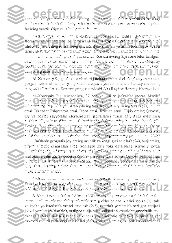 keng qo‘llanilgan meros taqsimlashning turli matematik uslubda yec	hilishi haqidagi 	
ma’lumotlar  keltiriladi.  Ilmiy  adabiyotlarda  mazkur  asar  zamonaviy  algebra 
fanining yaratilish	iga asos bo‘lgani e’tirof etiladi.	 	
3.«Xorazmiy  ziji».  Ibn  al	-Qiftiyning  yozishicha,  xalifa  al	-Ma’mun  al	-	
Xorazmiyga Muhammad ibn Ibrohim al	-Fazari	yning «Katta Sindhind» nomli hind 	
tilidan tarjima 	qilingan asarining qisqartirilgan shak	lini yozishni topshirgan va shu 	
tariqa al	-Xorazmiyning «Zij» asari yaratilgan. Avvaliga bu asar «Kichik Sindhind» 	
nomi bilan ma’lum bo‘lgan, so‘ngra esa, u al	-Xorazmiyn	ing Ziji nomi bilan tanilgan; 	
asarning  asl  nusxasi  saqlanmagan.  Uning  o‘rta  asr  astronomi  Maslama  al	-Majritiy 	
(X	-X	I)  qayta  ishlagan  va  Adelard  Bat  tomonidan  lotin  tiliga  o‘girilgan  nusxasi 	
dunyoning qator kutubxonalarida mavjud.	 	
Al	-Xorazmiy Zijiga o‘rta as	r olimlari jumladan, Ahmad al	-Farg‘oniy ham sharh 	
yozgan. Lekin al	-Farg‘oniyning sharhi bizgacha yetib kelmagan. Bunday sharhning 	
mavjud bo‘lganiga al	-Xorazmiyning vatandoshi Abu Rayhon Beruniy ishora qiladi.	 	
Al	-Xorazmiy  Ziji  muqaddima, 	37  bob  va  116  ta 	ja	dvaldan 	iborat. 	Muallif 	
muqaddimada  «Zij»ning  yozilish  sabablarini  aytib  o‘tganidan  so‘ng, 	1-5 	boblarni 	
kalendarlarga bag‘ishlaydi: 	Arab 	yilining tavsifi 	(1), 	Rim yilining tavsifi 	(2), 	To‘fon 	
erasi,  Iskandar  Zulqarnayn  erasi,  Ispan  erasi, 	Xristian 	erasi,  H	ijriy  eralar;  Quyosh, 	
Oy  va  beshta  sayyoralar  efemeridalari  jadvallarini 	tuzish  (3),  Arab  oylarining 	
boshlari (4), Kabisa yilini aniqlash haqida (5), Aylanalarning bo‘linishi haqida (6). 
Keyingi  7	-22  boblarda  Batlamyusning  geotsentrik  tizimi  bo‘yicha  Quyos	h,  Oy  va 	
besh  sayyoraning  harakatlari  haqida  ma’lumotlar  keltiriladi.	 23	-bob  sinusni  yoy 	
bo‘yicha  aniqlash  va  aksincha  deb  atalib,  trigonometriyaga  oiddir.  24	-27	
 	boblarda geografik joylarning uzunlik va kengligini aniqlash (24), burjlarning 	
to‘g‘ri  sferada	 chiqishlari  (25),  xohlagan  burj  yoki  darajaning  ixtiyoriy  joyda 	
ko‘tarilishi (26), ixtiyoriy joydagi ixtiyoriy kunduz soatining uzunligi kabi masalalar 
muhokama  qilinadi.  28	-bobda ixtiyoriy  jismning tekis  soyasi  Quyosh  balandligiga 	
ko‘ra  qanday  aniqlanish	i  bayon  etiladi.  29	-37  boblarda  yoritgichlarning  tezligi, 	
Quyosh  va  Oyning  birlashish  va  ro‘lara  turishi,  ularning  tutilishi  hamda  larallaks 
masalalari ta’riflanadi.	 	
4.«Asturloblar  bilan  amal  tutish  haqida  kitob».  Risolaning  matni  Berlindagi 	
Prussiya kutub	xonasining № 5093 raqamli qo‘lyozma tarkibiga kirgan. Asar U	frank, 	
E.Videman, K.Shoy, B.Rozenfeld va N.Sergeevalar tomonidan o‘rganilgan.	 	
A.Ahmedovning  ko‘rsatishicha,  al	-Xorazmiyning  mazkur  asari  48  bo‘limdan 	
iborat.  Bo‘limlarda  asturlob  yordamida  yoritgi	chlar  balandliklarini  topish  (1),  tole 	
va  kecha  yo  kunduzda  vaqtni  aniqlash  (2	-3),  asturlob  yordamida  topilgan  natijani 	
jadval yordamida hisoblab, topilgan natija bilan solishtirib, asturlobni qanchalik aniq 
ekanligini tekshirish (4), kecha va kunduz yoyla	rini aniqlash (5	-7), burj	larning yer 	
ekvatori va turli yerlardagi chiqish	lari (8	-9), yoritgichlarning ekliptik koordinatlarini  