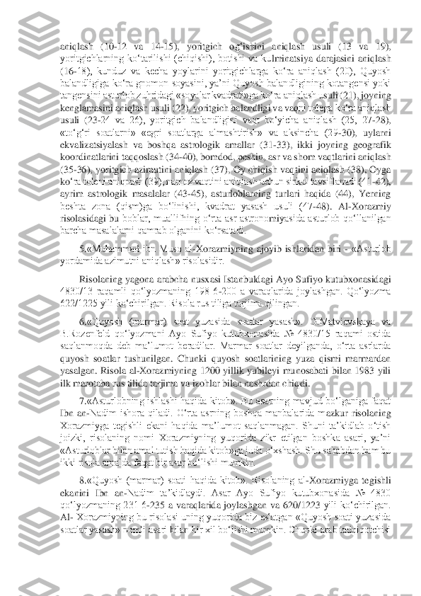 aniqlash  (10	-12  va  14	-15),  yoritgich  o	g‘	ishini  aniqlash  usuli  (13  va  19), 	
yoritgichlarning  ko‘tarilishi  (chiqishi),  botishi  va  ku	lminatsiya  darajasini  aniqlash 	
(16	-18),  kunduz  va  kecha  yoylarini  yoritgichlarga  ko‘ra  aniqlash  (20),  Quyosh 	
balandligiga ko‘ra  gnomon  soyasini,  ya’ni  Quyosh  balandligining kotangensi  yoki 
tangensini asturlob zuhridagi «soyalar kvadrati»ga ko‘ra aniqlash u	suli (21), joyning 	
kenglamasini aniqlash usuli (22), yoritgich balandligi va va	qni tolega ko‘ra aniqlash 	
usuli  (23	-24  va  26),  yoritgich  balandligini  vaqt  bo‘yicha  aniqlash  (25,  27	-28), 	
«to‘	g‘	ri  soatlarni»  «egri  soatlarga  almashtirish»  va  aksincha  (29	-30), 	uylarni 	
ekvalizatsiyalash  va  boshqa  astrologik  amallar  (31	-33),  ikki  joyning  geografik 	
koordinatlarini taqqoslash (34	-40), bomdod, peshin, asr va shom vaqtlarini aniqlash 	
(35	-36),  yoritgich  azimutini  aniqlash  (37),  Oy  chiqish  vaq	tini  aniqlash  (38),  Oyga 	
ko	‘ra toleni aniqpash (39), namoz vaqtini aniqlash uchun sirkul tavsiflanadi (41	-42), 	
ayrim  astrologik  masalalar  (43	-45),  asturloblarning  turlari  haqida  (44),  Yerning 	
beshta  zona  (qism)ga  bo‘linishi,  kvadrat  yasash  usuli  (47	-48).  Al	-Xorazmiy 	
risolasidagi  bu 	boblar,  muallifning  o‘rta  asr  astrono	mi	yasida  asturlob  qo‘llanilgan 	
barcha masalalarni qamrab olganini ko‘rsatadi.	 	
5.	«Muhammad  ibn  Muso  al	-Xorazmiyning  ajoyib  ishlaridan  biri 	- «Asturlob 	
yordamida azimutni aniqlash» risolasidir.	 	
Risolaning  yagona  arabcha  n	usxasi  Istanbuldagi  Ayo  Sufiyo  kutubxonasidagi 	
4830/13  raqamli  qo‘lyozmaning  198  6	-200  a  varaqlarida  joylashgan.  Qo‘lyozma 	
622/1225 yili ko‘chirilgan. Risola rus tiliga tarjima qilingan.	 	
6.	«Quyosh	 (marmar)  soat  yuzasida  soatlar  yasash».  G.Matvievskaya  va 	
B.Rozenfeld  qo‘lyozmani  Ayo  Sufiyo  kutubxonasida  №  4830/15  raqami  ostida 
saqlanmoqda  deb  ma’lumot  beradilar.  Marmar  soatlar  deyilganda,  o‘rta  asrlarda 
quyosh  soatlar  tushunilgan.  Chunki  quyosh  soatlarining  yuza  qismi  marmardan 
yasalgan.  Risola  al	-Xorazmiyn	ing  1200  yillik  yubileyi  munosabati  bilan  1983  yili 	
ilk marotaba rus tilida tarjima va izohlar bilan nashrdan chiq	di. 	
7.	«Asturlobning  ishlashi  haqida  kitob».  Bu  asarning  mavjud  bo‘lganiga  faqat 	
Ibn  an	-Nadim  ishora  qiladi.  O‘rta  asrning  boshqa  manbalarida  m	azkur  risolaning 	
Xorazmiyga  tegishli  ekani  haqida  ma’lumot  saqlanmagan.  Shuni  ta’kidlab  o‘tish 
joizki,  risolaning  nomi  Xorazmiyning  yuqorida  zikr  etilgan  boshka  asari,  ya’ni 
«Asturloblar bilan amal tutish haqida kitob»ga juda o‘xshash. Shu sababdan ham bu 
ikki risola amalda faqat bir asar bo‘lishi mumkin.	 	
8.	«Quyosh  (marmar)  soati  haqida  kitob».  Risolaning  al	-Xorazmiyga  tegishli 	
ekanini  Ibn  an	-Nadim  ta’kidlaydi.  Asar  Ayo  Sufiyo  kutubxonasida  №  4830 	
qo‘lyozmaning  231  6	-235  a  varaqlarida  joylashgan  va  620/1223	 yili  ko‘chirilgan. 	
Al	- Xorazmiyning  bu  risolasi uning  yuqorida biz eslatgan  «Quyosh soati  yuzasida 	
soatlar yasash» nomli asari bilan bir xil bo‘lishi mumkin. Chunki arab tadqiqotchisi	  