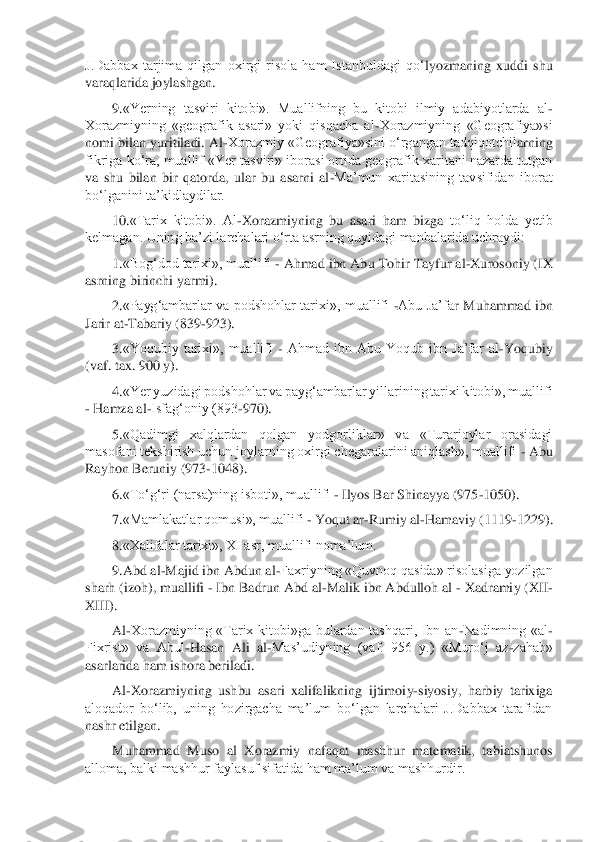 J.Dabbax  tarjima  qilgan  oxirgi  risola  ham  Istanbuldagi  qo‘	lyozmaning  xu	ddi  shu 	
varaqlarida joylashgan.	 	
9.	«Yerning  tasviri  kitobi».  Muallifning  bu  kitobi  ilmiy  adabiyotlarda  al	- 	
Xorazmiyning  «geografik  asari»  yoki  qisqacha  al	-Xorazmiyning  «Geografiya»si 	
nomi bilan yuritiladi. Al	-Xorazmiy «Geografiya»sini o‘rgangan tadqiqotchil	arning 	
fikriga ko‘ra, muallif «Yer tasviri» iborasi ortida geografik xaritani nazarda tutgan 
va  shu  bilan  bir  qatorda,  ular  bu  asarni  al	-Ma’mun  xaritasining  tavsifidan  iborat 	
bo‘lganini ta’kidlaydilar.	 	
10.	«Tarix  kitobi».  Al	-Xorazmiyning  bu  asari  ham  bizga 	to‘liq  holda  yetib 	
kelmagan. Uning ba’zi larchalari o‘rta asrning quyidagi manbalarida uchraydi:	 	
1.	«Bog‘dod tarixi», muallifi 	- Ahmad ibn Abu Tohir Tayfur al	-Xurosoniy (IX 	
asrning birinchi yarmi).	 	
2.	«Payg‘ambarlar  va podshohlar  tarixi»,  muallifi 	-Abu Ja’fa	r  Muhammad  ibn 	
Jarir at	-Tabariy (839	-923).	 	
3.	«Yoqubiy  tarixi»,  muallifi 	- Ahmad  ibn  Abu  Yoqub  ibn  Ja’far  al	-Yoqubiy 	
(vaf. tax. 900 y).	 	
4.	«Yer yuzidagi podshohlar va pay	g‘	ambarlar yillarining tarixi kitobi», muallifi 	
- Hamza al	-Isfag‘oniy (893	-970).	 	
5.	«Qadimgi  xalqlardan  qolgan  yodgorliklar»  va  «Turarjoylar  orasidagi 	
masofani tekshirish uchun joylarning oxirgi chegaralarini aniqlash», muallifi 	- Abu 	
Rayhon Beruniy (973	-1048).	 	
6.	«To‘g‘ri (narsa)ning isboti», muallifi 	- Ilyos Bar Shinayya (975	-1050).	 	
7.	«M	amlakatlar qomusi», muallifi 	- Yoqut ar	-Rumiy al	-Hamaviy (1119	-1229).	 	
8.	«Xalifalar tarixi», XI asr, muallifi noma’lum.	 	
9.	Abd al	-Majid ibn Abdun al	-Faxriyning «Quvnoq qasida» risolasiga yozilgan 	
sharh (izoh), muallifi 	- Ibn Badrun Abd al	-Malik ibn Abdulloh 	al	 - Xadramiy (X	II-	
X	III	). 
Al	-Xorazmiyning  «Tarix  kitobi»ga  bulardan  tashqari,  Ibn  an	-Nadimning  «al	- 	
Fixrist»  va  Abul	-Hasan  Ali  al	-Mas’udiyning  (vaf.  956  y.)  «Muro‘j  az	-zahab» 	
asarlarida ham ishora beriladi.	 	
Al	-Xorazmiyning  ushbu  asari  xalifalikning  ijtimoi	y-siyosiy,  harbiy  tarixiga 	
aloqador  bo‘lib,  uning  hozirgacha  ma’lum  bo‘lgan  larchalari  J.Dabbax  tarafidan 
nashr etilgan.	  	
Muhammad  Muso  al  Xorazmiy  nafaqat  mashhur  matematik,  tabiatshunos 	
alloma, balki mashhur faylasuf sifatida ham ma’lum va mashhurdir.	  