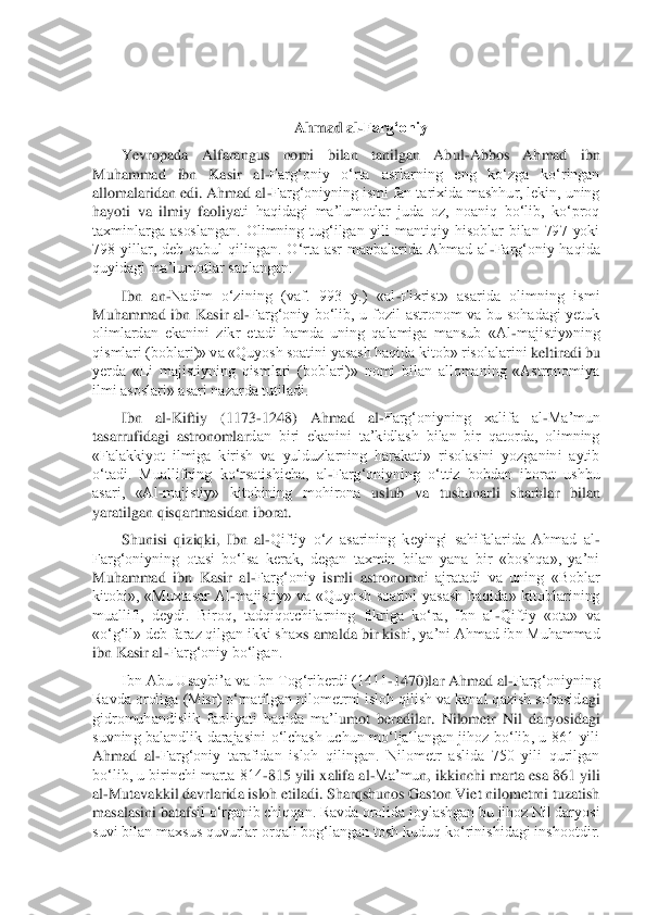  
 	
Ahmad al	-Farg‘oniy	 	
Yevropada  Alfarangus  nomi  bilan  tanilgan  Abul	-Abbos  Ahmad  ibn 	
Muhammad  ibn  Kasir  al	-Farg‘oniy  o‘rta  asrlarning  eng  ko‘zga  ko‘ringan 	
allomalaridan edi. Ahmad al	-Farg‘oniyning ismi fan tarixida mashhur, lekin, uning 	
hayoti  va  ilmiy  faoliya	ti  haqidagi  ma’lumotlar  juda  oz,  noaniq  bo‘lib,  ko‘proq 	
taxminlarga  asoslangan.  Olimning  tug‘ilgan  yili  mantiqiy  hisoblar  bilan  797  yoki 
798  yillar,  deb  qabul  qilingan.  O‘rta  asr  manbalarida  Ahmad  al	-Farg‘oniy  haqida 	
quyidagi ma’lumotlar saqlangan.	 	
Ibn  an	-Nadim  o‘zining  (vaf.  993  y.)  «al	-Fixrist»  asarida  olimning  ismi 	
Muhammad  ibn  Kasir  al	-Farg‘oniy  bo‘lib,  u  fozil  astronom  va  bu  sohadagi  yetuk 	
olimlardan  ekanini  zikr  etadi  hamda  uning  qalamiga  mansub  «Al	-majistiy»ning 	
qismlari (boblari)» va «Quyosh soatini	 yasash haqida kitob» risolalarini	 keltiradi 	bu 	
yerda  «Li  majistiyning  qismlari  (boblari)»  nomi  bilan  allomaning  «Astronomiya 
ilmi asoslari» asari nazarda tutiladi.	 	
Ibn  al	-K	iftiy  (1173	-1248)  Ahmad  al	-Farg‘oniyning  xalifa  al	-Ma’mun 	
tasarrufidagi  astronomlar	dan  biri  ekanini  ta’kidlash  bilan  bir  qatorda,  olimning 	
«Falakkiyot  ilmiga  kirish  va  yulduzlarning  harakati»  risolasini  yozganini  aytib 
o‘tadi.  Muallifning  ko‘rsatishicha,  al	-Farg‘oniyning  o‘ttiz  bobdan  iborat  ushbu 	
asari,  «Al	-majistiy»  kitobining  mohirona	 uslub  va  tushunarli  sharhlar  bilan 	
yaratilgan qisqartmasidan iborat.	 	
Shunisi  qiziqki,  Ibn  al	-Qiftiy  o‘z  asarining  keyingi  sahifalarida  Ahmad  al	- 	
Farg‘oniyning  otasi  bo‘lsa  kerak,  degan  taxmin  bilan  yana  bir  «boshqa»,  ya’ni 
Muhammad  ibn  Kasir  al	-Farg‘oniy 	ismli  astronom	ni  ajratadi  va  uning  «Boblar 	
kitobi»,  «Muxtasar  Al	-majistiy»  va  «Quyosh  soatini  yasash  haqida»  kitoblarining 	
muallifi,  deydi.  Biroq,  tadqiqotchilarning  fikriga  ko‘ra,  Ibn  al	-Qiftiy  «ota»  va 	
«o‘g‘il» deb faraz qilgan ikki shax	s amalda bir kish	i, ya’ni Ahmad ibn Muhammad 	
ibn Kasir al	-Farg‘oniy bo‘lgan.	 	
Ibn Abu Usaybi’a va Ibn Tog‘riberdi (1411	-1470)lar Ahmad al	-Farg‘oniyning 	
Ravda oroliga (Misr) o‘rnatilgan nilometrni isloh qilish va kanal qazish sohasid	agi 	
gidromuhandislik  faoliyati  haqida  ma’l	umot  beradilar.  Nilometr  Nil  daryosidagi 	
suvning  balandlik  darajasini  o‘lchash  uchun  mo‘ljallangan  jihoz  bo‘lib,  u  861  yili 
Ahmad  al	-Farg‘oniy  tarafidan  isloh  qilingan.  Nilometr  aslida  750  yili  qurilgan 	
bo‘lib, u birinchi marta 814	-815 yili xalifa al	-Ma’mu	n, ikkinchi marta esa 861 yili 	
al	-Mutavakkil davrlarida isloh etiladi. Sharqshunos Gaston Viet nilometrni tuzatish 	
masalasini bataf	sil o‘rganib chiqqan. Ravda orolida joylashgan bu jihoz Nil daryosi 	
suvi bilan maxsus quvurlar orqali bog‘langan tosh kuduq k	o‘rinishidagi inshootdir.  