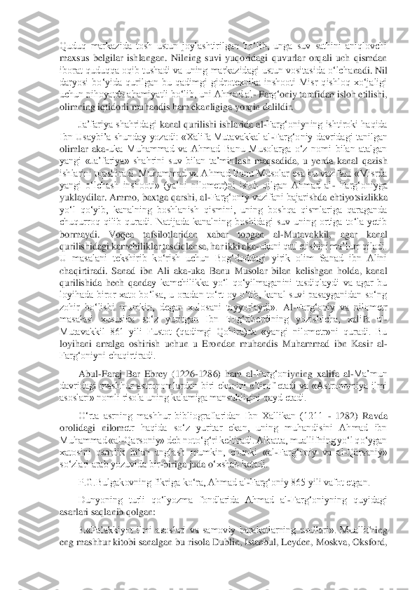 Quduq  markazida  tosh  ustun  joylashtirilgan  bo‘lib,  unga  suv  sathini  aniqlovchi 
maxsus  belgilar  ishlangan.  Nilning  suvi  yuqoridagi  quvurlar  orqali  uch  qismdan 
iborat quduqqa oqib tushadi va uning markazidagi ustun vositasida o‘lcha	nadi. Nil 	
daryosi  bo‘yida  qurilgan  bu  qadimgi  gidrotexnika  inshooti  Misr  qishloq  xo‘jaligi 
uchun nihoyatda ahamiyatli bo‘lib, uni Ahmad al	- Far	g‘	oniy tarafidan isloh etilishi, 	
olimning iqtidorli muhandis ham ekanligiga yorqin dalildir.	 	
Ja’fariya shahridagi	 kanal qurilishi ishlarida al	-Farg‘oniyning ishtiroki haqida 	
Ibn Usaybi’a shunday  yozadi: «Xalifa Mutavakkal al	-Farg‘oniy davridagi tanilgan 	
olimlar  aka	-uka  Muhammad  va  Ahmad  Banu  Musolarga  o‘z  nomi  bilan  atalgan 	
yangi  «Ja’fariya»  shahrini  suv  bilan  ta’min	lash  maqsadida,  u  yerda  kanal  qazish 	
ishlarini topshiradi. Muhammad va Ahmad Banu Musolar esa bu vazifani «Misrda 
yangi  o‘lchash  inshooti»  (ya’ni  nilometr)ni  isloh  qilgan  Ahmad  al	- Farg‘oniyga 	
yuklaydilar. Ammo, baxtga qarshi, al	-Farg‘oniy vazifani bajaris	hda eh	tiyotsizlikka 	
yo‘l  qo‘yib,  kanalning  boshlanish  qismini,  uning  boshqa  qismlariga  qaraganda 
chuqurroq  qilib  quradi.  Natijada  kanalning  boshidagi  suv  uning  ortiga  to‘la  yetib 
bormaydi.  Voqea  tafsilotlaridan  xabar  topgan  al	-Mutavakkil,  agar  kanal 	
qurili	shidagi kamchiliklar tasdiqlansa, har ikki aka	-ukani qatl etishini ma’lum qiladi. 	
U  masalani  tekshirib  ko‘rish  uchun  Bog‘doddagi  yirik  olim  Sanad  ibn  Alini 
chaqirtiradi.  Sanad  ibn  Ali  aka	-uka  Banu  Musolar  bilan  kelishgan  holda,  kanal 	
qurilishida  hech  qanda	y  kamchilikka  yo‘l  qo‘yilmaganini  tasdiqlaydi  va  agar  bu 	
loyihada  biror  xato  bo‘lsa,  u  oradan  to‘rt  oy  o‘tib,  kanal  suvi  pasayganidan  so‘ng 
zohir  bo‘lishi  mumkin,  degan  xulosani  tayyorlaydi».	 Al	-Farg‘oniy  va  nilometr 	
masalasi  xususida  so‘z  yuritgan  Ibn  Tog	‘riberdining  yozishicha,  xalifa  al	-	
Mutavakkil  861  yili  Fustot  (qadimgi  Qohira)da  «yangi  nilometr»ni  quradi.  Bu 
loyihani  amalga  oshirish  uchun  u  Erondan  muhandis  Muhammad  ibn  Kasir  al	-	
Farg‘oniyni chaqirtiradi.	 	
Abul	-Faraj  Bar  Ebrey  (1226	-1286)  ham  al	-Farg‘on	iyning  xalifa  al	-Ma’mun 	
davridagi  mashhur  astronomlardan  biri  ekanini  e’tirof  etadi  va  «Astronomiya  ilmi 
asoslari» nomli risola uning kalamiga mansubligini qayd etadi.	 	
O‘rta  asrning  mashhur  bibliograflaridan  Ibn  Xallikan  (1211 	- 1282)  Ravda 	
orolidagi  nilom	etr  haqida  so‘z  yuritar  ekan,  uning  muhandisini  Ahmad  ibn 	
Muhammad «al	-Qarsoniy» deb noto‘g‘ri keltiradi. Albatta, muallifning yo‘l qo‘ygan 	
xatosini  osonlik  bilan  anglash  mumkin,  chunki  «al	-Farg‘oniy  va  al	-Qarsaniy» 	
so‘zlari arab yozuvida bir	-biriga juda o	‘xshab ketadi.	 	
P.G.Bulgakovning fikriga ko‘ra, Ahmad al	-Farg‘oniy 865 yili vafot etgan.	 	
Dunyoning  turli  qo‘lyozma  fondlarida  Ahmad  al	-Farg‘oniyning  quyidagi 	
asarlari saqlanib qolgan:	 	
1.	«Falakkiyot  ilmi  asoslari  va  samoviy  harakatlarning  usullari».  Muallifn	ing 	
eng mashhur kitobi sanalgan bu risola Dublin, Istanbul, Leyden, Moskva, Oksford,  