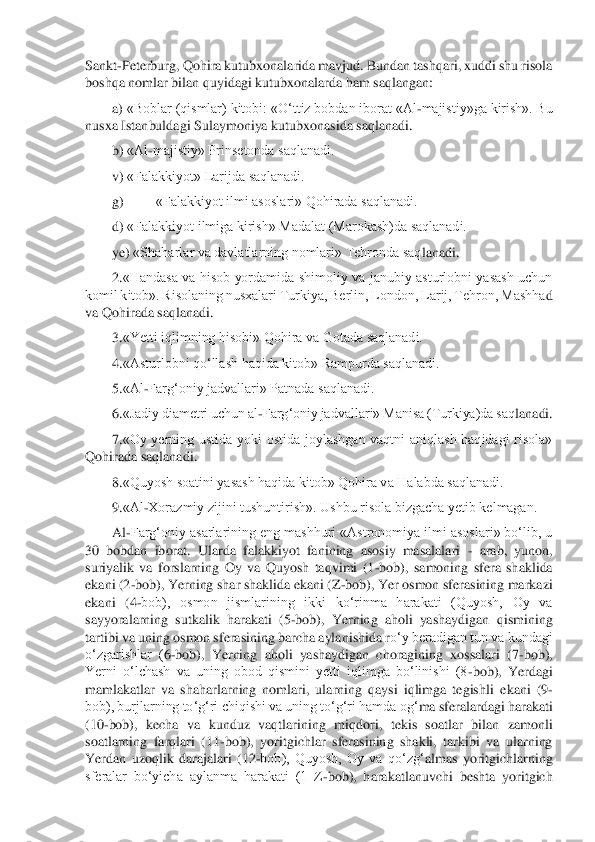 Sankt	-Peterburg, Qohira kutubxonalarida mavjud. Bundan tashqari, xuddi shu risola 	
boshqa nomlar bilan quyidagi kutubxonalarda ham saqlangan:	 	
a)	 «Boblar (qismlar) kitobi: «	O‘ttiz bobdan iborat «Al	-majistiy»ga kirish». Bu 	
nusxa Istanbuldagi Sulaymoniya kutubxonasida saqlanadi.	 	
b)	 «Al	-majistiy» Prinsetonda saqlanadi.	 	
v)	 «Falakkiyot» Larijda saqlanadi.	 	
g)	 	«Falakkiyot ilmi asoslari» Qohirada saqlanadi.	 	
d)	 «Falakkiyot ilmiga 	kirish» Madalat (Marokash)da saqlanadi.	 	
ye)	 «Shaharlar va davlatlarning nomlari» Tehronda saq	lanadi.	 	
2.	«Handasa  va  hisob  yordamida  shimoliy  va  janubiy  asturlobni  yasash  uchun 	
komil kitob». Risolaning nusxalari Turkiya, Berlin, London, Larij, Tehron, Mashha	d 	
va Qohirada saqlanadi.	 	
3.	«Yetti iqlimning hisobi» Qohira va Gotada saqlanadi.	 	
4.	«Asturlobni qo‘llash haqida kitob» Rampurda saqlanadi.	 	
5.	«Al	-Farg‘oniy jadvallari» Patnada saqlanadi.	 	
6.	«Jadiy diametri uchun al	-Farg‘oniy jadvallari» Manisa (Turkiya)da saq	lanadi.	 	
7.	«Oy  yerning  ustida  yoki  ostida  joylashgan  vaqtni  aniqlash  haqidagi  risola» 	
Qohirada saqlanadi.	 	
8.	«Quyosh soatini yasash haqida kitob» Qohira va Halabda saqlanadi.	 	
9.	«Al	-Xorazmiy zijini tushuntirish». Ushbu risola bizgacha yetib kelmagan.	 	
Al	-Farg‘o	niy asarlarining eng mashhuri «Astronomiya ilmi asoslari» bo‘lib, u	 	
30  bobdan  iborat.  Ularda  falakkiyot  fanining  asosiy  masalalari 	- arab,  yunon, 	
suriyalik  va  forslarning  Oy  va  Quyosh  taqvimi  (1	-bob),  samoning  sfera  shaklida 	
ekani (2	-bob), Yerning shar sha	klida ekani (Z	-bob), Yer osmon sferasining markazi 	
ekani  (4	-bob),  osmon  jismlarining  ikki  ko‘rinma  harakati  (Quyosh,  Oy  va 	
sayyoralarning  sutkalik  harakati  (5	-bob),  Yerning  aholi  yashaydigan  qismining 	
tartibi va uning osmon sferasining barcha aylanishida r	o‘y beradigan tun va kundagi 	
o‘zgarishlar  (	6-bob),  Yerning  aholi  yashaydigan  choragining  xossalari  (7	-bob), 	
Yerni  o‘lchash  va  uning  obod  qismini  yetti  iqlimga  bo‘linishi  (8	-bob),  Yerdagi 	
mamlakatlar  va  shaharlarning  nomlari,  ularning  qaysi  iqlimga  tegishli	 ekani  (9	- 	
bob), burjlarning to‘	g‘	ri chiqishi va uning to‘g‘ri hamda o	g‘	ma sferalardagi harakati 	
(10	-bob),  kecha  va  kunduz  vaqtlarining  mi	qdori,  tekis  soatlar  bilan  zamonli 	
soatlarning  farqlari  (11	-bob),  yoritgichlar  sferasining  shakli,  tarkibi  va  ularning	 	
Yerdan  uzoqlik  darajalari  (12	-bob),  Quyosh,  Oy  va  qo‘z	g‘	almas  yoritgichlarning 	
sferalar  bo‘yicha  aylanma  harakati  (1  Z	-bob),  harakatlanuvchi  beshta  yoritgich  