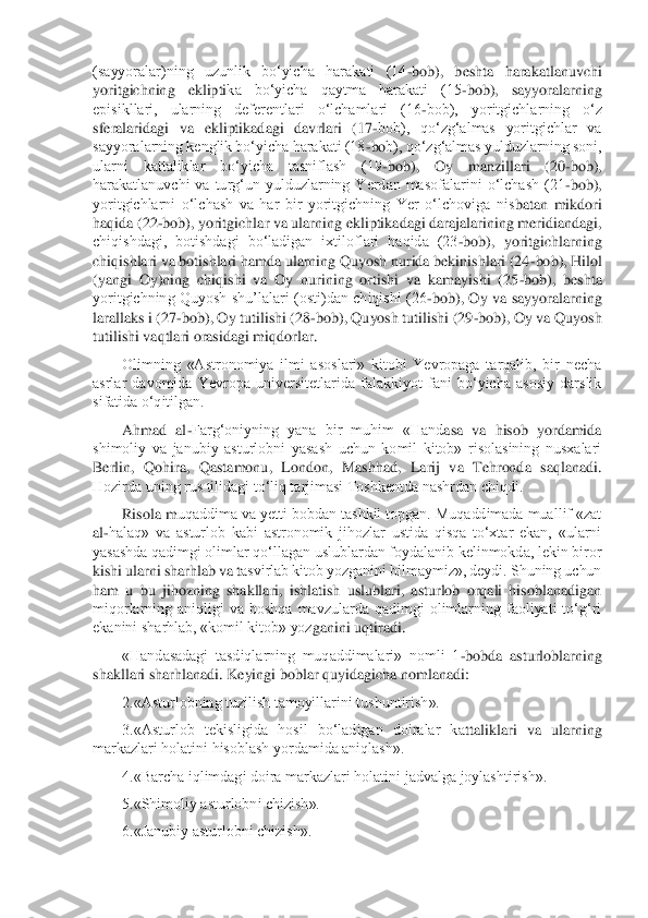 (sayyoralar)ning  uzunlik  bo‘yicha  harakati  (14	-bob),  beshta  harakatlanuvchi 	
yoritgichning  eklipti	ka  bo‘yicha  qaytma  harakati  (15	-bob),  sayyoralarning	 	
episikllari,  ularning  deferentlari  o‘lchamlari  (16	-bob),  yoritgichlarning  o‘z 	
sferalaridagi  va  ekliptikadagi  davrlari  (17	-bob),  qo‘zg‘almas  yoritgichlar  va 	
sayyoralarning kenglik bo‘yicha harakati (18	-bo	b), qo‘zg‘almas yulduzlarning soni, 	
ularni  kattaliklar  bo‘yicha  tasniflash  (19	-bob),  Oy  manzillari  (20	-bob), 	
harakatlanuvchi  va  turg‘un  yulduzlarning  Yerdan  masofalarini  o‘lchash  (21	-bob), 	
yoritgichlarni  o‘lchash  va  har  bir  yoritgichning  Yer  o‘lchoviga  nis	batan  mikdori 	
haqida (22	-bob), yoritgichlar va ularning ekliptikadagi darajalarining meridiandagi, 	
chiqishdagi,  botishdagi  bo‘ladigan  ixtiloflari  haqida  (23	-bob),  yoritgichlarning 	
chiqishlari va botishlari hamda ularning Quyosh nurida bekinishlari (24	-bob)	, Hilol 	
(yangi  Oy)ning  chiqishi  va  Oy  nurining  ortishi  va  kamayishi  (25	-bob),  beshta 	
yoritgichning  Quyosh  shu’lalari  (osti)dan  chiqishi  (26	-bob),  Oy  va  sayyoralarning 	
larallaks i (27	-bob), Oy tutilishi (28	-bob), Quyosh tutilishi (29	-bob), Oy va Quyosh 	
tuti	lishi vaqtlari orasidagi miqdorlar.	 	
Olimning  «Astronomiya  ilmi  asoslari»  kitobi  Yevropaga  tarqalib,  bir  necha 	
asrlar  davomida  Yevropa  universitetlarida  falakkiyot  fani  bo‘yicha  asosiy  darslik 
sifatida o‘qitilgan.	 	
Ahmad  al	-Farg‘oniyning  yana  bir  muhim  «Hand	asa  va  hisob  yordamida 	
shimoliy  va  janubiy  asturlobni  yasash  uchun  komil  kitob»  risolasining  nusxalari 
Berlin,  Qohira,  Qastamonu,  London,  Mashhad,  Larij  va  Tehronda  saqlanadi. 
Hozirda uning rus tilidagi to‘liq tarjimasi Toshkentda nashrdan chiqdi.	 	
Risola m	uqaddima va yetti bobdan tashkil topgan. Muqaddimada muallif «zat 	
al	-halaq»  va  asturlob  kabi  astronomik  jihozlar  ustida  qisqa  to‘xtar  ekan,  «ularni 	
yasashda qadimgi olimlar qo‘llagan uslublardan foydalanib kelinmokda, lekin biror 
kishi ularni sharhlab va t	asvirlab kitob yozganini bilmaymiz», deydi. Shuning uchun 	
ham  u  bu  jihozning  shakllari,  ishlatish  uslublari,  asturlob  orqali  hisoblanadigan 
miqorlarning  aniqligi  va  boshqa  mavzularda  qadimgi  olimlarning  faoliyati  to‘g‘ri 
ekanini sharhlab, «komil kitob» yoz	ganini uqtiradi.	 	
«Handasadagi  tasdiqlarning  muqaddimalari»  nomli  1	-bobda  asturloblarning 	
shakllari sharhlanadi. Keyingi boblar quyidagicha nomlanadi:	 	
2.«Asturlobning tuzilish tamoyillarini tushuntirish».	 	
3.«Asturlob  tekisligida  hosil  bo‘ladigan  doiralar  ka	ttaliklari  va  ularning 	
markazlari holatini hisoblash yordamida aniqlash».	 	
4.«Barcha iqlimdagi doira markazlari holatini jadvalga joylashtirish».	 	
5.«Shimoliy asturlobni chizish».	 	
6.«Janubiy asturlobni chizish».	  