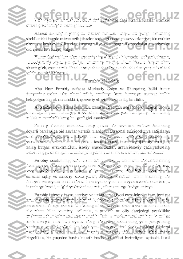 7.«Biz yozgandan tashqari, asturlobni qurish 	haqidagi hamma farazlar mumkin 	
emasligi va noto‘g‘ri ekanligi haqida»	 	
Ahmad  al	-Farg‘oniyning  bu  risolasi  handasa  faniga  oid  yangi  fikrlarning 	
shakllanishi hamda astronomik jihozlar haqidagi nazariy tasavvurlar rivojida muhim 
ahamiyat kasb etdi. Olimning ko	smografiya va stereografik proeksiya nazariyasiga 	
oid qarashlari tadqiq etilgan.	 	
Yuqoridagi ma’lumotlar, Farg‘oniyning «Bayt al	- hikma»da faoliyat ko‘rsatib, 	
falakkiyot,  riyoziyot,  geografiya  fanlarining  rivojiga  ulkan  hissa  qo‘shgan  olim, 
shuningdek, astr	onomik jihozlar va gidroinshootlar qurish ishlarida yorqin iste’dod 	
sohibi ekanini ko‘rsatadi.	 	
Forobiy  	(873	-950)	 	
Abu  Nasr  Forobiy  nafaqat  Markaziy  Osiyo  va  Sharqning,  balki  butun 	
dunyoning  asrlar  osha  e’tirof  etilib,  benihoya  katta  hurmatga  sazovar  bo‘lib	 	
kelayotgan buyuk mutafakkiri, qomusiy olimi, mashhur faylasufidir.	 	
Arastudan keyin falsafa olamida, xususan, Sharqda unga teng keladigan alloma 	
chiqmaganligidan  Forobiyga  «Ikkinchi  muallim»  kunyasi  berilganligi  ham  uning 
tafakkuri qanchalik keng bo‘lganli	gini asoslaydi.	 	
Forobiy  o‘zining  sermahsul  ilmiy  ijodida  o‘z  davridagi  ma’lum  fanlarning 	
deyarli barchasiga oid asarlar yaratib, ularda fundamental tadqiqotlar va natijalarga 
erishdi,  falsafaning  barcha  sohalari  bilan  shug‘ullandi.  Forobiy  dunyoqarashining	 	
yakunlovchi  qismi,  so‘nggi  maqsadi 	- inson  jamoasi,  insonning  ijtimoiy  mohiyati, 	
uning  kutgan  orzu	-umidlari,  isoniy  munosabatlar,  umuminsoniy  qadriyatlarning 	
ustuvorligiga erishilgan fuqarolar jamiyatini qurish masalalaridir, deb ko‘rsatadi 	 	
Forobiy  asarl	arining  ko‘p  qismi  ta’lim,  falsafa,  bilimlarni  o‘zlashtirishning 	
fiziologik  va  psixologik  asoslarini  nazariy  o‘rganishga  qaratilgan.  Uning  fikricha, 
sezgi organlari yurak, miya inson tug‘ilgan vaqtda mavjud bo‘ladi, boshqa hamma 
narsalar  aqliy  va  axloqiy  x	ususiyatlar,  xarakter  xislatlari,  bilim  insonning  o‘z 	
faoliyati mobaynida hosil bo‘ladi. Forobiyning yana bir buyuk xizmati shundaki, u 
insonlarga baxtli, to‘g‘ri yashashni uqtiradi, bilimlarni egallashga undaydi.	 	
Forobiy ijtimoiy hayot, jamiyat va uning t	araqqiyoti masalalarida ham, jamiyat 	
taraqqiyotida  qadriyatlarning  o‘rnini  ko‘rsatishga  harakat  qildi,  chuqur  falsafiy 
masalalarni o‘rtaga tashladi. U o‘zining «Fozil odamlar shahri» asarida har bir inson 
o‘z  tabiati  bilan  shunday  tuzilganki,  u  yashash  va 	oliy  darajadagi  yetuklikka 	
erishmoq uchun ko‘p narsalarga muhtoj bo‘ladi. U mazkur narsalarni bir o‘zi qo‘lga 
kirita olmaydi, balki bu jarayonda o‘ziga o‘xshagan kishilarning, ya’ni jamiyatning 
yordamiga  muhtoj  bo‘ladi.  Bu  ishda  yetuk  jamiyat,  ideal  davlat	 haqidagi  fikrlarni 	
rivojlantirib,  alloma  inson  va  insoniyat  taraqqiyotida  jamiyat  a’zolarining 
birgalikda,  bir  yoqadan  bosh  chiqarib  harakat  qilishlari  lozimligini  uqtiradi.  Ideal  