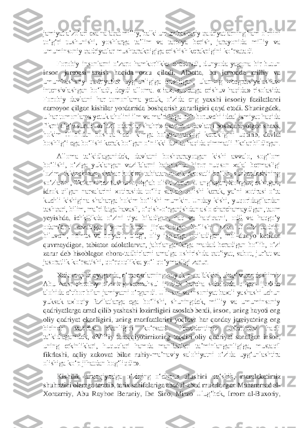 jamiyat a’zolari esa nafaqat milliy, balki umumbashariy qadriyatlarning ham	 o‘rnini 	
to‘g‘ri  tushunishi,  yoshlarga  ta’lim  va  tarbiya  berish,  jarayonida  milliy  va 
umuminsoniy qadriyatlar mushtarakpigiga erishish kerakpigini ko‘rsatadi.	 	
Forobiy  insonlarni  o‘zaro  hamkorlikka  chaqiradi,  dunyoda  yagona  bir  butun 	
inson  jamoasi  tuzish  ha	qida  orzu  qiladi. 	Albatta,  bu  jamoada  milliy  va 	
umumbashariy  qadriyatlar  uyg‘unligiga  erishilgan,  ularning  integratsiyalashuvi 
intensivlashgan  bo‘ladi,  deydi  alloma.  «Baxt	-saodatga  erishuv  haqida»  risolasida 	
Forobiy  davlatni  har  tomonlama  yetuk,  o‘zida  eng	 yaxshi  insoniy  fazilatlarni 	
namoyon qilgan kishilar yordamida boshqarish zarurligini qayd etadi. Shuningdek, 
u har tomonlama yetuk aholini ilm va ma’rifatga olib boruvchi ideal jamiyat haqida 
fikrni olg‘a suradi. «Fozil odamlar shahri» asarida u davlatni 	boshqarayotgan shaxs, 	
hokim  Ollohdan  boshqa  hech  kimga  bo‘ysunmasligi  kerakligini  uq	tirib,  davlat 	
boshlig‘i ega bo‘lishi kerak bo‘lgan o‘n ikki fazilat haqida qimmatli fikrlar bildirgan.	 	
Alloma  ta’kidlaganidek,  davlatni  boshqarayotgan  kishi  avvalo,  sog‘lom	 	
bo‘lishi,  o‘ziga  yuklangan  vazifalarni  bajarishda  biror  nuqson  xalal  bermasligi 
lozim.  Ikkinchidan,  shahar  hokimi  tabiatan  nozik  farosatli  bo‘lib,  suhbatdoshining 
so‘zlarini, fikrlarini tez tushunib, ilg‘ab olishi zarur. U anglagan, ko‘rgan, eshitgan, 
idr	ok  qilgan  narsalarini  xotirasida  to‘liq  saqlab  qolishi  kerak,  ya’ni  xotirasi  o‘ta 	
kuchli  kishigina  shaharga  hokim  bo‘lishi  mumkin.  Unday  kishi,  yuqoridagilardan 
tashqari, bilim, ma’rifatga havasli, o‘qish	-o‘rganishdan aslo charchamaydigan, taom 	
yeyishda,  i	chkilikda  o‘zini  tiya  biladigan,  haq  va  haqiqatni,  odil  va  haqgo‘y 	
odamlarni  sevadigan,  yomonlardan  jirkanadigan  bo‘lishi  lozim.  U  o‘z  qadrini 
biluvchi,  nomus  va  oriyatli,  ulug‘,  oliy  ishlarga  intiladigan,  mol	-dunyo  ketidan 	
quvmaydigan,  tabiatan  adolatlarv	ar,  jabrlanganlarga  madad  beradigan  bo‘lib,  o‘zi 	
zarur  deb  hisoblagan  chora	-tadbirlarni  amalga  oshirishda  qat’iyat,  sabot,  jur’at  va 	
jasoratlik ko‘rsatishi, qo‘rqoqlikka yo‘l qo‘ymasligi zarur.	 	
Xulosa qilib aytganda, o‘rta asrlarning buyuk mutafakkiri, ulu	g‘ vatandoshimiz 	
Abu  Nasr  Forobiy  o‘zining  sermuhsul  ijodida  barcha  sohalarda  qilgan  ijodida 
alohida e’tibor bilan jamiyatni o‘rgandi. U inson va insoniyat baxtli yashashi uchun 
yuksak  axloqiy  fazilatlarga  ega  bo‘lishi,  shuningdek,  milliy  va  umuminsoniy 
qa	driyatlarga amal qilib yashashi lozimligini asoslab berdi, inson, uning hayoti eng 	
oliy  qadriyat  ekanligini,  uning  manfaatlarini  yoqlash  har  qanday  jamiyatning  eng 
birinchi  vazifasi  ekanligini  ko‘rsatdi.  Prezidentimiz  I.Karimov  haqli 
ta’kidlaganidek,  «Mill	iy  taraqqiyotimizning  taqdiri  oliy  qadriyat  sanalgan  inson, 	
uning  erkinliklari,  huquqlari  hamda  manfaatlari  ta’minlanganligiga,  mustaqil 
fikrlashi,  aqliy  zakovat  bilan  ruhiy	-ma’naviy  salohiyatni  o‘zida  uyg‘unlashtira 	
olishiga ko‘p jihatdan bog‘liqdir».	 	
Kis	hilik 	taraqqiyotiga  o‘zining  o‘chmas 	ulushini 	qo‘shib, 	mamlakatimiz 	
shuhratini 	olamga taratib, tarix 	sahifalariga 	abadul	-abad 	muhrlangan Muhammad 	al	- 	
Xorazmiy,  Abu 	Rayhon 	Beruniy,  Ibn  Sino,  Mirzo 	Ulug‘bek, 	Imom  al	-Buxoriy,  