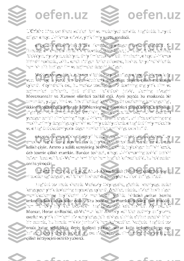  
I.Kirish: 	O‘rta  asr  Sharq  xalqlari  fani  va  madaniyati  tarixida  Bog‘dodda  bunyod 	
etilgan «Bayt ul	-hikma» so‘zsiz, yirik ilmiy voqea 	sanaladi.	 	
«Bayt ul	-hikma» o‘zbek tilida «Hikmatlar uyi» degan mazmunni anglatadi. Bu 	
iboradagi «hikmatlar» ortida o‘sha davrdagi qator fanlar, jumladan, falsafa, tabobat, 
falakkiyot, riyoziyot, adabiyot, diniy ilmlar tushuniladi. Binobarin, «Bayt ul	-hikma»	 	
birinchi navbatda, ushbu sanab o‘tilgan fanlar qolaversa, boshqa fan yo‘nalishlarida 
ham ish olib borilgan ilm va tarjimalar dargohi bo‘lgan.	 	
Mohiyatan avvalda kutubxona sifatida bunyod bo‘lgan «Bayt ul	-hikma» ko‘p 	
vaqt  o‘tmay,  u  yerda  jamlangan  kitoblarn	i  arab  tiliga  tarjima  qilish  markaziga 	
aylandi.  Keyinchalik  esa,  bu  markaz  tevaragida  o‘z  davrining  eng  yirik  olim  va 
tarjimonlari  to‘planib,  ijod  qildilar.  Ta’kidlash  joizki,  ularning  o‘zagini 
Movarounnahr  va  Xuroson  olimlari  tashkil  etdi.  Ayni  paytda  bu 	maskanda  bir 	
tomondan,  yunon,  hind  va  fors  tillaridagi  ko‘plab  nodir  asarlarning  jamlanganligi, 
ikkinchi  tomondan  jamlangan  kitoblarning  eng  noyoblari  tanlab  olinib,  arab  tiliga 
o‘girilgani  hamda  muomalaga  kiritilishi,  uchinchi  tarafdan  esa,  muhim  asarlarn	i 	
yaratgan taniqli olimlarning “Bayt ul	-hikma”da to‘plangani, uni o‘rta asrlarning eng 	
mashhur ilmiy dargohiga aylanishi va ilmiy adabiyotlarda «Bog‘dod ilmiy maktabi» 
va «Bog‘dod akademiyasi» degan nomlar bilan tanilishiga asos bo‘ldi.	 	
«Bayt ul	-hikma» ta’	sis etilgan yil haqidagi ma’lumotlar hozirga qadar ma’lum 	
emas. U Bog‘dodning qaysi nuqtasida joylashgani borasida ham aniq bir xulosaga 
kelish qiyin. Ammo u xalifa saroyining biror	-bir qismida joylashgan bo‘lishi kerak, 	
deb  taxmin  qilish  mumkin.  Bundan  ta	shqari,  «Bayt  ul	-hikma»ning  tashkil  topishi 	
ba’zan faqat xalifa al	-Ma’mun ismi bilan ham bog‘lab ko‘rsatiladiki, bu hakiqatdan 	
ancha yiroqdir.	 	
Tarixdan ma’lumki, 749 yilda Abu	-l-Abbos Saffah (749	-754) xalifa Marvon II 	
ni taxtdan ag‘dargach, xalifalikni bos	hqarish abbosiylar sulolasi qo‘liga o‘tadi.	 	
Bog‘dod  tez  orada  sharqda  Markaziy  Osiyogacha,  g‘arbda  Ispaniyaga  qadar 	
kengaygan yirik davlatning poytaxtiga aylandi. Arablar, odatda, o‘zlari bosib olgan 
mamlakatlarning  boyliklarini  o‘z  manfaatlari  yo‘lida  ish	latish  uchun  barcha 	
imkoniyatlarni  ishga  solar  edilar.  Shu  boisdan  bu  mamlakatlarning  ham  moddiy, 
ham  ma’naviy  boyliklari  asta	-sekin  Bog‘dodga  oqib  kela  boshladi.  Ayniqsa,  al	-	
Mansur,  Horun  ar	-Rashid,  al	-Ma’mun  kabi  Abbosiy  xalifalar  qadimiy  qo‘lyozma 	
asarl	ar va  yirik  olimlarni  o‘z  saroylariga  jalb  etishga  alohida  e’tibor  qaratish  bilan 	
bir  qatorda,  bu  borada  mislsiz  jonbozlik  ham  ko‘rsatdilar.  Natijada  Bog‘dod  tez 
orada  butun  xalifalikda  ilmiy  faoliyat  yuritish  uchun  katta  imkoniyatlarga  ega 
bo‘lgan qulay s	haharga aylandi. Bu esa o‘z navbatida, olimlarning o‘sha yerda ijod 	
qilish ishtiyoqini oshirib yubordi.	  