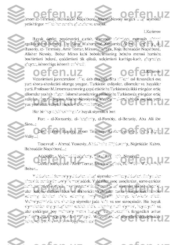 Imom  at	-Termiziy, 	Bahouddin  Naqshband, 	Alisher  Navoiy  singari 	ulug‘ 	siymolar 	
yetishtirgan 	millat har qancha g‘ururlansa 	arziydi.	 	
I.Karimov	 	
Buyuk  davlat  poydevorini 	qurish, 	dunyoda 	o‘zimizga 	munosib 	o‘rinni 	
egallashda  al	-Beruniy,  Ibn  Sino, 	Muhammad 	Xorazmiy, 	Ahmad  Farg‘oniy,	 al	-	
Buxoriy, at	- Termiziy, Amir Temur, Mirzo 	Ulug‘bek, 	Xoja 	Bahouddin Naqshband, 	
Alisher  Navoiy,  Bobur  Mirzo  kabi  bobolarimizning 	bebaho 	merosi 	hamisha 	
boshimizni  baland, 	qaddimizni 	tik 	qiladi,  xalqimizni 	kuchiga	-kuch, 	g‘ayratiga 	
g‘ayrat, 	ishonchiga ishonc	h 	qo‘shadi.	 	
I.Karimov	 	
Vatanimizni  jannatmakon 	o‘lka 	deb  atashadi.  Shu 	o‘lkani 	asl  farzandlari  esa 	
yurt  shonu	-shavkatini  olamga  yoygan.  Turkiston  avliyolar,  allomalar  va  buyuklar 	
yurti. Professor M.Imomnazarovning 	qayd 	etishicha Turkistonda ikki mingdan 	ort	iq 	
allomalar yashab 	o‘tgan. 	Islomshunoslarning yozishicha Turkistonda mingdan 	ortiq 	
valiylar 	o‘tgan. 	Birgina  Alisher  Navoiyning 	«Nasoyimul	-muhabbat» 	asarida  yetti 	
yuz yetmishta valiylar 	haqida 	ma’lumot berilgan.	 	
Har 	bir 	hayot jabhasining o‘z 	buyuk 	siymolari bor:	 	
Fan: 	- al	-Xorazmiy, 	al	-Farg‘oniy, 	al	-Forobiy,  al	-Beruniy,  Abu  Ali  ibn 	
Sino...;	 
Din: 	- Imom  Buxoriy,  Imom  Termiziy, 	Az	-Zamaxshariy  ,  Ho‘ja  Ahror 	
Valiy...;	 
Tasavvuf: 	- Ahmad 	Yassaviy, 	Abdulholiq  G‘ijduvoniy, 	Najmiddin  Kubro, 	
Bahouddin Naqshban	d...;	 	
Adabiyot: 	- Mahmud Qoshg‘ariy, Yusuf Xos Hojib, 	Navoiy...;	 	
Davlat 	boshqaruvi: 	- Amir Temur, Mirzo 	Ulug‘bek, Zahiriddin Muhammad 	
Bobur...	 	
Yulduzlar...! Samoviy yulduzlar. Ulug‘ 	siymolar 	- millat yulduzlari. Go‘yo ular 	
o‘rtasida qandaydir uzviylik mavj	uddek. 	Yulduzlar 	uzoq uzoqlardan, 	samo 	qaridan 	
turib, tunimizni yoritadi. Insoniyat tarixida bir qator ulug‘ 	siymolar yashab 	o‘tganki, 	
ular 	xalqni,  millatni  faxri  va  iftihoridir. 	Yulduzlar 	tunni  yoritganidek  har  bir 	
xalqning  daholari  o‘sha  xalqning  Ilmiy  m	erosini  jahonga  ko‘z	-ko‘z  qiladi. 	
Ma’nviyatimizda  ana  shunday 	siymolar  juda 	ko‘p 	va  son 	sanoqsizdir.  Biz 	buyuk 	
siymolardan  eng  yorug‘larini  saralab  oldik.  Ularning  nurli  siymosi,  hayot  yo‘li 	va 	
ular  qoldirgan 	boy 	ma’naviy  meros  bugungi  kun  mustaqillik 	farz	andlari  uchun 	
yo‘lchi yulduz, mayoq vazifasini o‘taydi. Millatimiz ulug‘ 	siymolari, 	ilm ziyosidan 	
bahramand bo‘lish har birimizga nasib etsin.	  