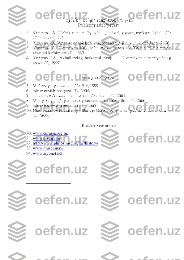 Foydalaniladigan adabiyotlar ro‘yxati	 	
Rahbariy adabiyotlar:	 	
1.	 	Karimov I.A. O‘zbekiston: milliy istiqlol, iqtisod, 	siyosat, mafkura.1	-jild.  	-T.: 	
O‘zbekiston,1996.	 	
2.	 	Karimov I.A. Vatan sajdagoh kabi muqaddasdir. 3	-jild. 	-T.: O‘zbekiston, 1996.	 	
3.	 	Karimov I.A. O‘zbekistan XXI asr bo‘sag‘asida: xavfsizlikka tahdid, taraqqiyot 
shartlari kafolatlari. 	-T., 1997.	 	
4.	 	Karimov  I.A.  Avl	odlarning  barkamol  rivoji 	—	 O‘zbekiston  taraqqiyotining 	
asosi. 	-T., 1997.	 	
 
 	
Asosiy adabiyotlar	 	
5.	 	Ma’naviyat yulduzlari. 	-T.	: Fan, 	1999.	 	
6.	 	Islom ensiklopediyasi. 	-T., 2004.	 	
7.	 	Ibrohimov Abduqahhor Biz kim o‘zbeklar. 	–T., 2001.	 	
8.	 	Milliy istiqlol g‘oyasi: asosiy 	tushuncha va tamoyillar. 	–T., 2000.	 	
9.	 	Islom tasavvufi manbalari. 	-T., 2005.	 	
10.	 Nizomiddinov N. Janubiy 	- Sharq	iy Osiyo	: diniy falsafiy ta’limotlar va islom. 	-	
T., 2006.	 	
 	
Elektron resurslar	 	
20.	 www.eurasia.org.ru	. 	
21.	 www.history.ru	    	
22.	 http://www.philos.msu.ru/fac/history/	 	
23.	 www.museum.ru	 	
24.	 www.ziyonet.net	.  	
 
 
 
 
                                        	                  	  