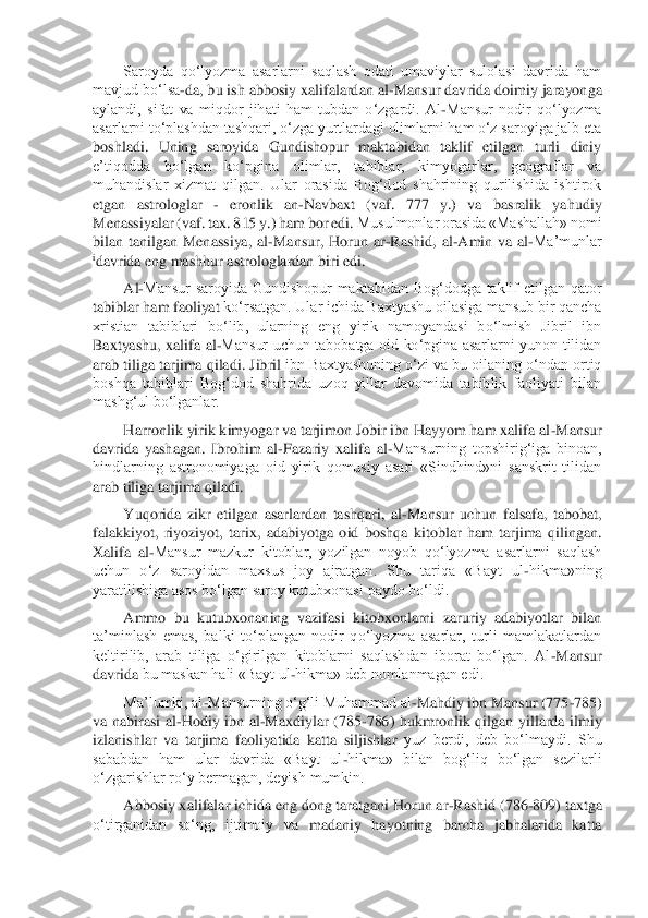 Saroyda  qo‘lyozma  asarlarni  saqlash  odati  umaviylar  sulolasi  davrida  ham 	
mavjud bo‘lsa	-da, bu ish abbosiy xalifalardan al	-Mansur davrida doimiy jarayong	a 	
aylandi,  sifat  va  miqdor  jihati  ham  tubdan  o‘zgardi.  Al	-Mansur  nodir  qo‘lyozma 	
asarlarni to‘plashdan tashqari, o‘zga yurtlardagi olimlarni ham o‘z saroyiga jalb eta 
boshladi.  Uning  saroyida  Gundishopur  maktabidan  taklif  etilgan  turli  diniy 
e’tiqodda  bo‘l	gan  ko‘pgina  olimlar,  tabiblar,  kimyogarlar,  geograflar  va 	
muhandislar  xizmat  qilgan.  Ular  orasida  Bog‘dod  shahrining  qurilishida  ishtirok 
etgan  astrologlar 	- 	eronlik  an	-Navbaxt  (vaf.  777  y.)  va  basralik  yahudiy 	
Menassiyalar (vaf. tax. 815 y.) ham bor edi.	 Musulmonlar orasida «Mashallah» nomi 	
bilan  tanilgan  Menassiya,  al	-Mansur,  Horun  ar	-Rashid,  al	-Amin  va  al	-Ma’munlar 	
idavrida eng mashhur astrologlardan biri edi.	 	
Al	-Mansur  saroyida  Gundishopur  maktabidan  Bog‘dodga  taklif  etilgan  qator 	
tabiblar ham faoliyat	 ko‘rsatgan. Ular ichida Baxtyashu oilasiga mansub bir qancha 	
xristian  tabiblari  bo‘lib,  ularning  eng  yirik  namoyandasi  bo‘lmish  Jibril  ibn 
Baxtyashu,  xalifa  al	-Mansur  uchun  tabobatga  oid  ko‘pgina  asarlarni  yunon  tilidan 	
arab tiliga tarjima qiladi. Jibril 	ibn Baxtyashuning o‘zi va bu oilaning o‘ndan ortiq 	
boshqa  tabiblari  Bog‘dod  shahrida  uzoq  yillar  davomida  tabiblik  faoliyati  bilan 
mashg‘ul bo‘lganlar.	 	
Harronlik yirik kimyogar va tarjimon Jobir ibn Hayyom ham xalifa al	-Mansur 	
davrida  yashagan.  Ibrohim  al	-Fazariy  xalifa  al	-Mansurning  topshirig‘iga  binoan, 	
hindlarning  astronomiyaga  oid  yirik  qomusiy  asari  «Sindhind»ni  sanskrit  tilidan 
arab tiliga tarjima qiladi.	 	
Yuqorida  zikr  etilgan  asarlardan  tashqari,  al	-Mansur  uchun  falsafa,  tabobat, 	
falakkiyot,  riyoziyo	t,  tarix,  adabiyotga  oid  boshqa  kitoblar  ham  tarjima  qilingan. 	
Xalifa  al	-Mansur  mazkur  kitoblar,  yozilgan  noyob  qo‘lyozma  asarlarni  saqlash 	
uchun  o‘z  saroyidan  maxsus  joy  ajratgan.  Shu  tariqa  «Bayt  ul	-hikma»ning 	
yaratilishiga asos bo‘lgan saroy kutubxonasi	 paydo bo‘ldi.	 	
Ammo  bu  kutubxonaning  vazifasi  kitobxonlarni  zaruriy  adabiyotlar  bilan 	
ta’minlash  emas,  balki  to‘plangan  nodir  qo‘lyozma  asarlar,  turli  mamlakatlardan 
keltirilib,  arab  tiliga  o‘girilgan  kitoblarni  saqlashdan  iborat  bo‘lgan.  Al	-Mansur 	
davrida	 bu maskan hali «Bayt ul	-hikma» deb nomlanmagan edi.	 	
Ma’lumki, al	-Mansurning o‘g‘li Muhammad al	-Mahdiy ibn Mansur (775	-785) 	
va  nabirasi  al	-Hodiy  ibn	 al	-Maxdiylar  (785	-786)  hukmronlik  qilgan  yillarda  ilmiy 	
izlanishlar  va  tarjima  faoliyatida  katta  siljishlar	 yuz  berdi,  deb  bo‘lmaydi.  Shu 	
sababdan  ham  ular  davrida  «Bayt  ul	-hikma»  bilan  bog‘liq  bo‘lgan  sezilarli 	
o‘zgarishlar ro‘y bermagan, deyish mumkin.	 	
Abbosiy xalifalar ichida eng dong taratgani Horun ar	-Rashid (786	-809) taxtga 	
o‘tirganidan  so‘ng,  ijtimoiy  va	 madaniy  hayotning  barcha  jabhalarida  katta	   