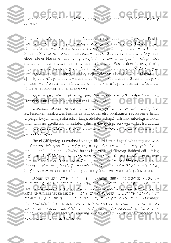 o‘zgarishlar  sodir  bo‘ldi.  Bu,  albatta,  «Bayt  ul	-hikma»ga  o‘z  ta’sirini  o‘tkazmay 	
qolmadi.	 	
 
O‘rta  asr  manbalaridagi  ba’zi  ma’lumotlar  «Bayt  ul	-hikma»  Horun  ar	-Rashid 	
davrida  ta’sis  etilgan,  degan  xulosaga  kelish	ga  asos  bo‘ladi.  Jumladan,  Ibn  an	-	
Nadim  o‘zining  «al	-Fixrist»  kitobida  vazir  Sahl  ibn  Horun,  astrolog  Abu  Sahl  al	-	
Fadl ibn Navbaxt va nusxa ko‘chiruvchi A’lon ash	-Shu’uvbiylar haqida so‘z yuritar 	
ekan,  ularni  Horun  ar	-Rashidning  «Bayt  ul	-hikma»sida  faoliya	t  ko‘rsatgan,  deb 	
ma’lumot  beradi.  Bundan,  «Bayt  ul	-hikma»  Horun  ar	-Rashid  davrida  mavjud  edi, 	
degan  mantiqiy  xulosa  paydo  bo‘ladi.  Ehtimol,  Horun  ar	-Rashid  o‘z  saroyida 	
jamlangan  katta  mikdordagi  kitoblar,  tarjimonlar  va  ulamolar  uchun  alohida  joy 
ajratib	,  unga  «Bayt  ul	-hikma»  nomini  bergan  bo‘lishi  mumkin.  Shuni  ham  aytish 	
kerakki,  «al	-Fixrist»  muallifi  bu  markazni  ba’zan  «Bayt  ul	-hikma»,  ba’zan  esa 	
«Hizanat al	-hikma» iborasi bilan ataydi.	 	
Ayni  paytda  o‘rta  asrlarning  yana  bir  mashhur  mualliflaridan  Yoqut	 al	-	
Hamaviy ham Ibn an	-Nadimning fikrini tasdiqlaydi.	 	
Umuman,  Horun  ar	-Rashid  davrida  «Bayt  ul	-hikma»  turli  adabiyotlar 	
saqlanadigan maskandan tarjima va tadqiqotlar olib boriladigan  markazga aylandi. 
U  yerga kelgan taniqli ulamolar, tadqiqotchilar nafaqat	 turli mavzulardagi kitoblar 	
bilan tanishish, balki ularni mutolaa qilish imkoniyatiga ham ega edilar. Bu davrda 
tarjima ishlariga bo‘lgan ahamiyat bag‘oyat ortib, «Bayt ul	-hikma»dagi asarlar soni 	
yanada ko‘paydi.	 	
Ibn al	-Qiftiyning bu markaz haqidagi fikrl	ari ham nihoyatda diqqatga sazovor. 	
U  shunday  deb  yozadi:  «Haqiqatan,  «Bayt  ul	-hikma»  turli  ilmiy  yo‘nalishlar 	
markazi  bo‘lib,  Horun  ar	-Rashid  bu  institut  haqidagi  fikrning  ibtidosi  edi.  Uning 	
o‘g‘li  xalifa  al	-Ma’mun  bu  ishni  amalga  oshirdi.  «Hikmat»  so‘zi	 musulmon 	
olimlarining  fikriga  ko‘ra  ilohiy  ilmlar,  hisob,  tabobat  va  falakkiyotni  qamrab 
olgan». Fikrimizcha, Ibn al	-Qiftiy sanab o‘tgan ilmlar qatoriga falsafa ham kiritilsa, 	
Bog‘dod ilmiy maktabidan o‘rin olgan asosiy fanlar majmuasi to‘liq ifodalanadi.	 	
Horun  ar	-Rashidning  kichik  o‘g‘li  al	-Amin  (809	-813)  davrida  «Bayt  ul	-	
hikma»ning  faoliyati  birmuncha  susaygan  bo‘lsa,  uning  katta  o‘g‘li  al	-Ma’mun 	
davrida  o‘z  taraqqiyotining  eng  yuqori  cho‘qqisiga  ko‘tarildi.  Biz  al	-Ma’munni 	- 	
katta, al	-Aminni esa kichik 	o‘g‘il deb shartli ataymiz, aslida ularning har ikkisi ham 	
bir  vaqtda,  ya’ni  786  yilda  ikki  onadan  dunyoga  kelgan.  Al	-Ma’mun  al	-Amindan 	
olti oyga katta bo‘lishiga qaramay, xalifalik kursisiga avval al	-Amin o‘tirgan. «Bayt 	
ul	-hikma»ning takdirida al	-Ma’munn	ing o‘rni bag‘oyat yuksak bo‘lgani tufayli, biz 	
uning ilmiy va siyosiy faoliyati, shuning barobarida, har ikki aka	-uka munosabatlari 	
xususida alohida to‘xtalib o‘tamiz.	  