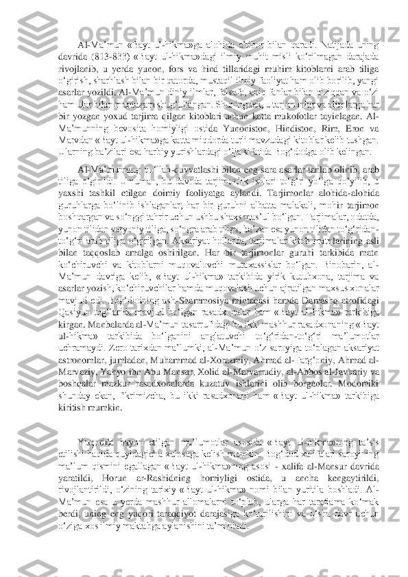 Al	-Ma’mun  «Bayt  ul	-hikma»ga  alohida  e’tibor  bilan  qaradi.  Natijada  uning 	
davrida  (813	-833)  «Bayt  ul	-hikma»dagi  ilmiy  muhit  misli  ko‘rilmagan  darajada 	
rivojlanib,  u  yerda  yunon,  fors  va  hind  tillaridagi  muhim  kitoblarni  arab  tiliga 
o‘girish, sharhlash bilan bir qatorda, mustaqil ilmiy faoliyat ham olib borilib, yangi 
asarlar yozildi. Al	-Ma’mu	n diniy ilmlar, falsafa, aniq fanlar bilan qiziqqan va o‘zi 	
ham ular bilan muntazam shug‘ullangan. Shuningdek, u tarjimonlar va olimlarga har 
bir  yozgan  yoxud  tarjima  qilgan  kitoblari  uchun  katta  mukofotlar  tayinlagan.  Al	-	
Ma’munning  bevosita  homiyligi  osti	da  Yunoniston,  Hindiston,  Rim,  Eron  va 	
Marvdan «Bayt ul	-hikma»ga katta miqdorda turli mavzudagi kitoblar kelib tushgan. 	
Ularning ba’zilari esa harbiy yurishlardagi o‘lja sifatida Bog‘dodga olib kelingan.	 	
Al	-Ma’munning  qo‘llab	-quvvatlashi  bilan  eng  sara  asa	rlar  tanlab  olinib,  arab 	
tiliga  o‘girildi.  Umuman,  bu  davrda  tarjimonlik  ishlari  to‘g‘ri  yo‘lga  qo‘yilib,  u 
yaxshi  tashkil  etilgan  doimiy  faoliyatga  aylandi.  Tarjimonlar  alohida	-alohida 	
guruhlarga  bo‘linib  ishlaganlar;  har  bir  guruhni  albatta  malakali,  moh	ir  tarjimon 	
boshqargan va so‘nggi tahrir uchun ushbu shaxs mas’ul bo‘lgan. Tarjimalar, odatda, 
yunon tilidan suryoniy tiliga, so‘ngra arab tiliga, ba’zan esa yunon tilidan to‘g‘ridan	-	
to‘g‘ri  arab  tiliga  o‘girilgan.  Aksariyat  hollarda,  tarjimalar  kitob  matn	larining  asli 	
bilan  taqqoslab  amalga  oshirilgan.  Har  bir  tarjimonlar  guruhi  tarkibida  matn 
ko‘chiruvchi  va  kitoblarni  muqovalovchi  mutaxassislar  bo‘lgan.  Binobarin,  al	-	
Ma’mun  davriga  kelib,  «Bayt  ul	-hikma»  tarkibida  yirik  kutubxona,  tarjima  va 	
asarlar yozi	sh, ko‘chiruvchilar hamda muqovalash uchun ajratilgan maxsus xonalar 	
mavjud  edi.  Bog‘dodning  ash	-Shammosiya  mintaqasi  hamda  Damashq  atrofidagi 	
Qasiyun  tog‘larida  mavjud  bo‘lgan  rasadxonalar  ham  «Bayt  ul	-hikma»  tarkibiga 	
kirgan. Manbalarda al	-Ma’mun tasarru	fidagi bu ikki mashhur rasadxonaning «Bayt 	
ul	-hikma»  tarkibida  bo‘lganini  anglatuvchi  to‘g‘ridan	-to‘g‘ri  ma’lumotlar 	
uchramaydi.  Zero  tarixdan  ma’lumki,  al	-Ma’mun  o‘z  saroyiga  to‘plagan  aksariyat 	
astronomlar, jumladan, Muhammad al	-Xorazmiy, Ahmad al	-Farg‘o	niy, Ahmad al	-	
Marvaziy, Yahyo ibn Abu Mansur, Xolid al	-Marvarrudiy, al	-Abbos al	-Javhariy va 	
boshqalar  mazkur  rasadxonalarda  kuzatuv  ishlarini  olib  borganlar.  Modomiki 
shunday  ekan,  fikrimizcha,  bu  ikki  rasadxonani  ham  «Bayt  ul	-hikma»  tarkibiga 	
kiritish mum	kin.	 	
 
Yuqorida  bayon  etilgan  ma’lumotlar  asosida  «Bayt  ul	-hikma»ning  ta’sis 	
etilishi haqida quyidagicha xulosaga kelish mumkin: Bog‘dod xalifalari saroyining 
ma’lum  qismini  egallagan  «Bayt  ul	-hikma»ning  asosi 	- xalifa  al	-Mansur  davrida 	
yaratildi,  Horun 	ar	-Rashidning  homiyligi  ostida,  u  ancha  kengaytirildi, 	
rivojlantirildi,  o‘zining  tarixiy  «Bayt  ul	-hikma»  nomi  bilan  yuritila  boshladi.  Al	-	
Ma’mun  esa  u  yerda  mashhur  allomalarni  to‘plab,  ularga  har  taraflama  ko‘mak 
berdi,  uning  eng  yuqori  taraqqiyot  darajas	iga  ko‘tarilishini  va  o‘sha  davr  uchun 	
o‘ziga xos ilmiy maktabga aylanishini ta’minladi.	    	  