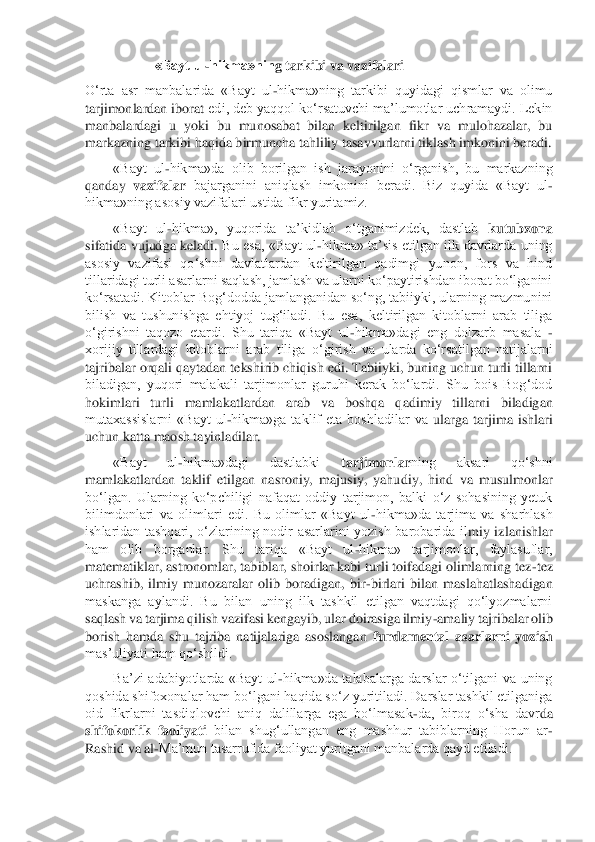                   	  «Bayt ul	-hikma»nin	g tarkibi va	 vazifalari	 	
O‘rta  asr  manbalarida  «Bayt  ul	-hikma»ning  tarkibi  quyidagi  qismlar  va  olimu 	
tarjimonlardan iborat 	edi, deb yaqqol ko‘rsatuvchi ma’lumotlar uchramaydi. Lekin 	
manbalardagi  u  yoki  bu  munosabat  bilan  keltirilgan  fikr  va  mulohazalar,  bu 
markazning tarkibi haqida birmuncha tahliliy tasavvurlarni tiklash imkonini beradi.	 	
«Bayt  ul	-hikma»da  olib  borilgan  ish  ja	rayonini  o‘rganish,  bu  markazning 	
qanday 	vazifalar 	bajarganini  aniqlash  imkonini  beradi.  Biz  quyida  «Bayt  ul	-	
hikma»ning asosiy vazifalari ustida fikr yuritamiz.	 	
«Bayt  ul	-hikma»,  yuqorida  ta’kidlab  o‘tganimizdek,  dastlab 	kutubxona 	
sifatida  vujudga keladi. 	Bu  esa,  «Bayt  ul	-hikma»  ta’sis  etilgan ilk  davrlarda uning 	
asosiy  vazifasi  qo‘shni  davlatlardan  keltirilgan  qadimgi  yunon,  fors  va  hind 
tillaridagi turli asarlarni saqlash, jamlash va ularni ko‘paytirishdan iborat bo‘lganini 
ko‘rsatadi. Kitoblar Bog‘dodda 	jamlanganidan so‘ng, tabiiyki, ularning mazmunini 	
bilish  va  tushunishga  ehtiyoj  tug‘iladi.  Bu  esa,  keltirilgan  kitoblarni  arab  tiliga 
o‘girishni  taqozo  etardi.  Shu  tariqa  «Bayt  ul	-hikma»dagi  eng  dolzarb  masala 	- 	
xorijiy  tillardagi  kitoblarni  arab  tiliga  o‘	girish  va  ularda  ko‘rsatilgan  natijalarni 	
tajribalar orqali qaytadan tekshirib chiqish edi. Tabiiyki, buning uchun turli tillarni 
biladigan,  yuqori  malakali  tarjimonlar  guruhi  kerak  bo‘lardi.  Shu  bois  Bog‘dod 
hokimlari  turli  mamlakatlardan  arab  va  boshqa  q	adimiy  tillarni  biladigan 	
mutaxassislarni  «Bayt  ul	-hikma»ga  taklif  eta  boshladilar  va	 ularga  tarjima  ishlari 	
uchun katta maosh tayinladilar. 	 	
«Bayt  ul	-hikma»dagi  dastlabki 	tarjimonlar	ning  aksari  qo‘shni 	
mamlakatlardan  taklif  etilgan  nasroniy,  majusiy,  yahu	diy,  hind  va  musulmonlar 	
bo‘lgan.  Ularning  ko‘pchiligi  nafaqat  oddiy  tarjimon,  balki  o‘z  sohasining  yetuk 
bilimdonlari  va  olimlari  edi.  Bu  olimlar  «Bayt  ul	-hikma»da  tarjima  va  sharhlash 	
ishlaridan  tashqari,  o‘zlarining  nodir  asarlarini  yozish  barobarida  il	miy  izlanishlar 	
ham  olib  borganlar.  Shu  tariqa  «Bayt  ul	-hikma»  tarjimonlar,  faylasuflar, 	
matematiklar, astronomlar, tabiblar, shoirlar kabi turli toifadagi olimlarning tez	-tez 	
uchrashib,  ilmiy  munozaralar  olib  boradigan,  bir	-birlari  bilan  maslahatlashadiga	n 	
maskanga  aylandi.  Bu  bilan  uning  ilk  tashkil  etilgan  vaqtdagi  qo‘lyozmalarni 
saqlash va tarjima qilish vazifasi kengayib, ular doirasiga ilmiy	-amaliy tajribalar olib 	
borish  hamda  shu  tajriba  natijalariga  asoslangan 	fundamental  asarlarni  yozish	 	
mas’uliyat	i ham qo‘shildi.	 	
Ba’zi  adabiyotlarda  «Bayt  ul	-hikma»da  talabalarga  darslar  o‘tilgani  va  uning 	
qoshida shifoxonalar ham bo‘lgani haqida so‘z yuritiladi. Darslar tashkil etilganiga 
oid  fikrlarni  tasdiqlovchi  aniq  dalillarga  ega  bo‘lmasak	-da,  biroq  o‘sha  davr	da 	
shifokorlik  faoliyati	 bilan  shug‘ullangan  eng  mashhur  tabiblarning  Horun  ar	-	
Rashid va al	-Ma’mun tasarrufida faoliyat yuritgani manbalarda qayd etiladi.	  