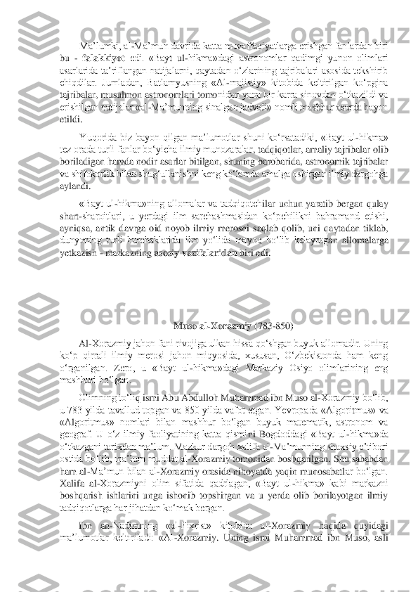 Ma’lumki, al	-Ma’mun davrida katta muvaffaqiyatlarga erishgan fanlardan biri 	
bu 	- falakkiyot	 edi.  «Bay	t  ul	-hikma»dagi  astronomlar  qadimgi  yunon  olimlari 	
asarlarida  ta’riflangan  natijalarni,  qaytadan  o‘zlarining  tajribalari  asosida  tekshirib 
chiqdilar.  Jumladan,  Batlamyusning  «Al	-majistiy»  kitobida  keltirilgan  ko‘pgina 	
tajribalar, musulmon astronomlari tomo	nidan yana bir karra sinovdan o‘tkazildi va 	
erishilgan natijalar «al	-Ma’munning sinalgan jadvali» nomli mashhur asarda bayon 	
etildi.	 
Yuqorida  biz  bayon  qilgan  ma’lumotlar  shuni  ko‘rsatadiki,  «Bayt  ul	-hikma» 	
tez orada turli fanlar bo‘yicha ilmiy munozaralar	, tadqiqotlar, amaliy tajribalar olib 	
boriladigan hamda nodir asarlar bitilgan, shuning barobarida, astronomik tajribalar 
va shifokorlik bilan shug‘ullanishni keng ko‘lamda amalga oshirgan ilmiy dargohga 
aylandi.	 	
«Bayt  ul	-hikma»ning  allomalar  va  tadqiqotch	ilar  uchun  yaratib  bergan  qulay 	
shart	-sharoitlari,  u  yerdagi  ilm  sarchashmasidan  ko‘pchilikni  bahramand  etishi, 	
ayniqsa,  antik  davrga  oid  noyob  ilmiy  merosni  saqlab  qolib,  uni  qaytadan  tiklab, 
dunyoning  turli  burchaklarida  ilm  yo‘lida  mayoq  bo‘lib  kelayotg	an  allomalarga 	
yetkazish 	- markazning 	asosiy vazifalaridan	 biri edi.	 	
 
 
 	
Muso al	-Xorazmiy 	(783	-850)	 	
Al	-Xorazmiy jahon fani rivojiga ulkan hissa qo‘shgan buyuk allomadir. Uning 	
ko‘p  qirrali  ilmiy  merosi  jahon  miqyosida,  xususan,  O‘zbekistonda  ham  keng 
o‘rganilgan. 	Zero,  u  «Bayt  ul	-hikma»dagi  Markaziy  Osiyo  olimlarining  eng 	
mashhuri bo‘lgan.	 	
Olimning to‘li	q ismi Abu Abdulloh Muhammad ibn Muso al	-Xorazmiy bo‘lib, 	
u 783 yilda tavallud topgan va 850 yilda vafot etgan. Yevropada «Algori	tmus» va 	
«A	lgoritmus»  nomlari  bilan  mashhur  bo‘lgan  buyuk  matematik,  astronom  va 	
geograf.  U  o‘z  ilmiy  faoliyatining  katta  qismi	ni  B	ogdoddagi  «Bayt  ul	-hikma»da 	
o‘tkazgani tarixdan ma’lum. Mazkur dargoh xalifa al	-Ma’munning shaxsiy e’tibori 	
ostida bo‘lib, ma’lum muddat al	-Xorazmiy tomonidan boshqarilgan. Shu sababdan 	
ham al	-Ma’mun bilan al	-Xorazmiy orasida nihoyatda yaqin munosabatl	ar bo‘lgan. 	
Xalifa  al	-Xorazmiyni  olim  sifatida  qadrlagan,  «Bayt  ul	-hikma»  kabi  markazni 	
boshqarish  ishlarini  unga  ishonib  topshirgan  va  u  yerda  olib  borilayotgan  ilmiy 
tadqiqotlarga har jihatdan ko‘mak bergan.	 	
Ibn  an	-Nadimning  «al	-Fixrist»  kitobida  al	-Xora	zmiy  haqida  quyidagi 	
ma’lumotlar  keltiriladi:  «Al	-Xorazmiy.  Uning  ismi  Muhammad  ibn  Muso,  asli  