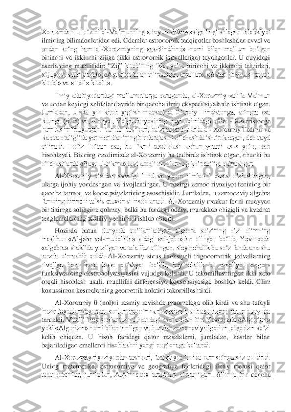 Xorazmdan. U o‘zini al	-Ma’munning «Bayt ul	-hikma»siga bag‘ishlagan falakkiyot 	
ilmining bilimdonlaridan edi. Odamlar astronomik tadqiqotlar boshlashdan avval va 
undan  so‘ng  ham  al	-Xorazmiyning  «as	-Sindhind»  nomi  bilan  ma’lum  bo‘lgan 	
birinchi  va  ikkinchi  zijiga  (ikki  astronomik  jadvallariga)  tayanganlar.  U  quyidagi 
asarlarning  muallifidir: 	“Zij	” kitobining  ikki,  ya’ni	 birinchi  va  ikkinchi  tahrirlari, 	
«Quyosh soati k	itobi», «Asturlob bilan qilinadigan amallar», «Asturlob yasash amali 	
kitobi» va «Tarix kitobi».	 	
Ilmiy  adabiyotlardagi  ma’lumotlarga  qaraganda,  al	-Xorazmiy  xalifa  Ma’mun 	
va undan keyingi xalifalar davrida bir qancha ilmiy ekspeditsiyalarda ishtirok etgan. 
Jumladan,  u  830  yili  kitob  yig‘ish  maqsadida  G‘arbiy  Hindistonga,  so‘ngra  esa 
Rumga (Rim) va, nihoyat, Volga daryosining quyi oqimidagi o‘lka 	- Xazaristonga 	
ham tashrif buyurgan. Bundan tashqari, ba’zi tadqiqotlarda al	- Xorazmiy Tadmir va 	
Raqqa oralig‘ida y	er meridianining bir darajasini o‘lchashda ishtirok etgan, deb qayd 	
qilinadi.  Hofiz  To‘qan  esa,  bu  fikrni  tasdiqlash  uchun  yetarli  asos  yo‘q,  deb 
hisoblaydi. Bizning nazdimizda al	-Xorazmiy bu tadbirda ishtirok etgan, chunki bu 	
o‘lchashlarda «Bayt ul	-hikma»	dagi atoqli olimlarning ko‘pchiligi qatnashgan.	 	
Al	-Xorazmiy  o‘zidan  avvalgi  hind  va  yunon  ilmlarini  puxta  o‘zlashtirgan, 	
ularga ijobiy yondashgan va rivojlantirgan. 	U hozirgi zamon riyoziyot fanining bir 	
qancha tarmoq va konsepsiyalarining asoschisidir. Ju	mladan, u zamonaviy algebra 	
fanining birinchi ta’sis etuvchisi hisoblanadi. Al	-Xorazmiy mazkur fanni muayyan 	
bir tizimga solibgina qolmay, balki bu fandagi oddiy, murakkab chiziqli va kvadrat 
tenglamalarning tahliliy yechimini ishlab chiqdi.	 	
Hozirda  butun 	dunyoda  qo‘llaniladigan  algebra  so‘zining  o‘zi  olimning 	
mashhur  «Al	-jabr  val	-muqobala»  sidagi  «al	-jabr»dan  olingan  bo‘lib,  Yevropada 	
«algebra» shaklida yozilgan va talaffuz qilingan. Keyinchalik bu so‘z fanda ana shu 
tarzda  o‘rnashib  qoldi.  A	l-Xorazmiy  sin	us  funksiyali  trigonometrik  jadvallarning 	
rivojiga  ham  katta  hissa  qo‘shgan  bo‘lib,  keyinchalik  bu  amaliyot  tangens 
funksiyasining	 ekstropolyatsiyasini  vujudga  keltirdi.  U  takomillashtirgan	 ikki  xato 	
orqali  hisoblash  usu	li,  muallifni  differensiya  kon	sepsiy	asiga  boshlab  keldi.  Olim 	
konussimon kesmalarning geometrik holatini takomillashtirdi.	 	
Al	-Xorazmiy  0  (nol)ni  rasmiy  ravishda  muomalaga  olib  kirdi  va  shu  tufayli 	
hozir foydalanilayotgan sonlarning o‘nlik pozitsion hisoblash tizimi butun dunyoga 
tarqaldi. 	Muallifning sonlar tizimi haqidagi asarlaridan biri Yevropada «Algori	tm» 	
yoki «A	lgorizm» nomi bilan tanilgan va bundan zamonaviy algoritm, algorizm so‘zi 	
kelib  chiqqan.  U  hisob  fanidagi  qator  masalalarni,  jumladan,  kasrlar  bilan 
bajariladigan amallarni his	oblashni yangi pog‘onaga ko‘tardi.	 	
Al	-Xorazmiy riyoziyotdan tashqari, falakkiyot ilmida ham so‘nmas iz qoldirdi. 	
Uning  matematika,  astronomiya  va  geografiya  fanlaridagi  ilmiy  merosi  qator 
tadqiqotchilar,  jumladan,  A.Ahmedov  tarafidan  o‘rganilgan.  Alloma  bi	r  qancha  