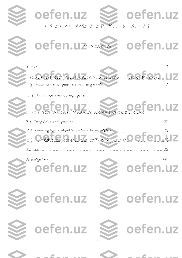 NOSTANDART MASALALARNI YECHISH USULLARI
MUNDARIJA:
Kirish …………………………..........…………………………………….……… 2
I  BOB.  MATEMATIKA KURSIDA NOSTANDART TENGLAMALAR.
 1 §. Butun sonlarda yechiladigan tenglamalar…………………….…………...… 7
  2   §.   Shartli   va   shartsiz   ayniyatlar………………………………………..……...…
11
II BOB.  NOSTANDART MASALALAR VA TENGSIZLIKLAR. 
3 §. Tengsizliklarni yechish…………………. ……………………………… ... ..   20
 4 §. Sonning butun qismi bilan bog`liq masalalar……………….…………….... 27
 5 §.   Tensizliklarni yechishda monotonlikdan foydalanish……………………...30
Xulosa  ...………………………………………………….………………………35
Adabiyotlar  .…………………………………………………………………….36
1 