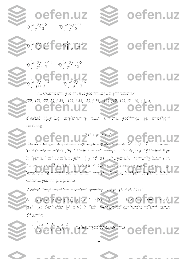 1) {
x−	2y=5	
y=12            2) 	{
x−	2y=12	
y=5
3) 	
{
x−	2y=−12	
y=5           4) 	{
x−	2y=5	
y=12
5) 	
{
x−	2y=−12	
y=−5       6) 	{
x−	2y=−5	
y=−12
7) 	
{
x−	2y=12	
y=−5              8) 	{
x−	2y=−5	
y=12
Bu sistemalarni yechib, 8 ta yechimlar juftligini topamiz:
(29; 12), (22; 5), (-29; -12), (-22; -5), (-19; -12), (19; 12), (2; -5), (-2; 5).
  
6-misol.   Quyidagi   tenglamaning   butun   sonlarda   yechimga   ega   emasligini
isbotlang:     
3 x 2
= 9 y 2
+ 6 y + 4
  Isbot.   Berilgan   tenglamani   quyidagicha   yozib   olamiz.   3 x 2
= ( 3 y + 1 ) 2
+ 3
  ,   bundan
ko‘rishimiz mumkinki, 3y+1 ifoda 3 ga bo‘linmaydi. U holda,   ( 3 y + 1 ) 2
 ifodani 3 ga
bo‘lganda 1 qoldiq qoladi, ya’ni  	
(3y+1)2=3k+1 , bu yerda k – nomanfiy butun son.
Bu   natijalardan
3 x 2
= 3 k + 1 + 3 , 3 x 2
= 3 k + 4 .   Oxirgi   tenglamaning   chap   tomoni   3   ga
karrali,   o‘ng   tomoni   esa   3   ga   bo‘linmaydi.   Demak,   berilgan   tenglama   butun
sonlarda yechimga ega emas.   
7-misol . Tenglamani butun sonlarda yeching:  
2x2y2+y2−	6x2−12	=0
∆     
2 x 2
y 2
+ y 2
− 6 x 2
− 12 = 0 ❑ ⇔
   	
y2(2x2+1)−3(2x2+1)=9             	(
2 x 2
+ 1	)( y 2
− 3	) =9    Bunda	
(
2 x 2
+ 1	) > 0   ekanligidan  	(
y 2
− 3	) >0     bo‘ladi.   Mumkin   bo‘lgan   barcha   hollarni     qarab
chiqamiz:
1.	
{ 2 x 2
+ 1 = 1
y 2
− 3 = 9 ⇒	{ x = 0
y 2
= 12      bu butun yechimga ega emas.
10 