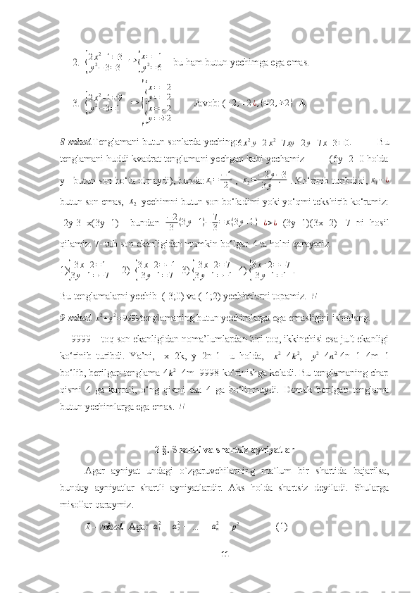 2.{ 2 x 2
+ 1 = 3
y 2
− 3 = 3    ⇒	{ x = ± 1
y 2
= 6     bu ham butun yechimga ega emas.
3.	
{ 2 x 2
+ 1 = 9
y 2
− 3 = 1    	⇒  	
{
{ x = ± 2
y = ± 2
{
x = ± 2
y = ∓ 2          Javob: ( ± 2 ; ± 2 ¿ , ( ± 2 , ∓ 2 )
. ▲
8-misol .Tenglamani butun sonlarda yeching:
6 x 2
y + 2 x 2
+ 7 xy + 2 y + 7 x + 3 = 0 .       	
∆  Bu
tenglamani huddi kvadrat tenglamani yechgan kabi yechamiz         (6y+2=0 holda
y - butun son bo‘la olmaydi), bunda: x
1 = − 1
2  ,  	
x2=−	2y−3	
3y+1  . Ko‘rinib turibdiki, 	x1−¿
butun son emas,  	
x2   yechimni butun son bo‘ladimi yoki yo‘qmi tekshirib ko‘ramiz:
-2y-3=x(3y+1)     bundan   − 2
3 ( 3 y + 1 ) − 7
3 = x ( 3 y + 1 )
  ¿ > ¿
  (3y+1)(3x+2)=-7   ni   hosil
qilamiz. 7- tub son ekanligidan mumkin bo‘lgan 4 ta holni qaraymiz.
1)	
{
3x+2=1	
3y+1=−7      2)  	{
3x+2=−1	
3y+1=	7   3) 	{
3x+2=	7	
3y+1=−1   4) 	{
3x+2=−7	
3y+1=1  .
Bu tenglamalarni yechib  (-3;0) va (-1;2) yechimlarni topamiz.  	
∎
9-misol . 	
x2+y2=9999 tenglamaning butun yechimlarga ega emasligini isbotlang.	
∆
  9999 – toq son ekanligidan noma’lumlardan biri toq, ikkinchisi esa juft ekanligi
ko‘rinib   turibdi.   Ya’ni,     x=2k,   y=2n-1     u   holda,    	
x2 =4	k2 ,    	y2 =4	n2 -4n+1=4m+1
bo‘lib, berilgan tenglama 4
k 2
+4m=9998 ko‘rinishga keladi. Bu tenglamaning chap
qismi   4   ga   karrali,   o‘ng   qismi   esa   4   ga   bo‘linmaydi.   Demak   berilgan   tenglama
butun yechimlarga ega emas.  	
∎
2 §. Shartli va shartsiz ayniyatlar
Agar   ayniyat   undagi   o`zgaruvchilarning   ma`lum   bir   shartida   bajarilsa,
bunday   ayniyatlar   shartli   ayniyatlardir.   Aks   holda   shartsiz   deyiladi.   Shularga
misollar qaraymiz.
1 – misol.    Agar    a
12
 +  a
22
 + … +  a
n2
 = 
p 2
                (1)
11 