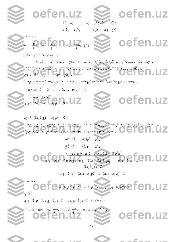                                       b12  + 	b22  + … + 	bn2  = 
q 2
 ≠ 0         (2)
                                      	
a1b1  + 	a2b2  + … + 	anbn  = pq     (3) 
 bo`lsa,	
a1
 =  p
q b
1 ,   	a2  =  p
q b
2 ,  … ,  	an  = 	p
qbn    (4)
ekanligini ko`rsating.
Isbot.     Bu  masalani   yechish  uchun   (1), (2),  (3)  tengliklardan  qanday qilib
(4) ni olish birdan ko`rinmaydi. Lekin teskarisidan, ya`ni (4) dan foydalanib
q	
a1  - p	b1  = 0,  …  ,  q	an  - p	bn  = 0
larga e`tibor bersak va bu tengliklarning har birini kvadratga ko`tarsak	
(qa1−	pb1)2
 = 0,   …   ,  	(qan−	pbn)2  = 0
 ni olamiz yoki	
a12q2
 -  2 a
1 b
1 qp
 + 	b12p2  = 0
-   -   -   -   -   -   -   -   -   -	
an2q2
 -  2 a
n b
n qp
 + 	b12p2  = 0,
larga ega bo`lamiz. Bu ifodalarga e`tibor bersak, (1) ni  	
q2  ga, (2) ni  	p2  va (3) ni    -
2pq  ga ko`paytirib qo`shsak,  masalani yechgan bo`lamiz.
    (	
a12+a22+…	+an2 )q2  = 	p2q2
  +     (	
b12+b22+…	+bn2 )	p2  = 	p2q2
  − 2 pq ( a
1 b
1 + a
2 b
2 + … + a
n b
n ) = − 2 p 2
q 2
 
a
12
q 2
+ b
12
p 2
− 2 a
1 b
1 pq + a
22
q 2
+ b
22
p 2
− 2 a
2 b
2 pq + … + a
n2
q 2
+ b
n2
p 2
− ¿	
−2anbnpq	=	0
( a
1 q − b
1 p ) 2
+ ( a
2 q − b
2 p ) 2
+ … + ( a
n q − b
n p ) 2
= 0
Bundan
( a
1 q − b
1 p ) 2
= 0 , ( a
2 q − b
2 p ) 2
= 0 , … , ( a
n q − b
n p ) 2
= 0
yoki
a
1 q − b
1 p = 0 , a
2 q − b
2 p = 0 , … , a
n q − b
n p = 0
  ni olamiz.
Bundan esa     a
1 = p
q b
1 , … , a
n = p
q b
n .   Masala yechildi.
12 