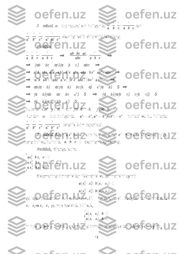 2 – misol.   n  – toq natural son bo`lganda   1
a + 1
b + 1
c = 1
a + b + c  dan
1
a n + 1
b n + 1
c n = 1
a n
+ b n
+ c n   ekanligi kelib chiqishini isbotlang.
Yechish.  
1
a + 1
b + 1
c = 1
a + b + c       ⟹       ab + bc + ac
abc = 1
a + b + c       	⟹	
⟹
    (ab + bc + ac)(a + b + c) = abc     	⟹
⟹
   	
a2b+abc	+a2c+ab2+b2c+abc	+abc	+bc2+ac2=	abc     	⟹
⟹
   	
(
a 2
b + a b 2	)
+	( abc + a 2
c	) +	( b 2
c + abc	) +	( b c 2
+ a c 2	)
= 0     ⟹
⟹
   ab(a + b) + ac(a + b) + bc(b + a) + 	
c2 (a + b) = 0    ⟹	
⟹
   (a + b)(ab + ac + bc + 
c 2
) = 0      	⟹      (a + b)(a(b + c) + c(b + c)) = 0
⟹
   (a + b)(a + c)(b + c) = 0,
bu tenglikdan    yo   a = -c,     yo  a = -b,     yoki   b = -c.
Bundan     n   –   toq   bo`lganda      	
an=−	cn,an=−bnyo	bn=−cn       bo`ladi   va   bu   hollarda
1
a n + 1
b n + 1
c n = 1
a n
+ b n
+ c n    tenglik doim bajariladi.
3 – misol.   Agar   
a x 2
+ bx + c    ko`p had uchta har xil   	
x1,x2,x3    sonlarida nolga
teng bo`lsa, bu holda   	
a=b=	c=0     ekanligini ko`rsating.
Yechish .   Shartga ko`ra	
{
ax
12
+ b x
1 + c = 0
a x
22
+ b x
2 + c = 0
a x
3 2
+ b x
3 + c = 0       (1)
Sistemaning birinchisidan ikkinchisi va uchinchisini ayirib	
a(x12−	x22)+b(x1−	x2)=0
a	
( x
12
− x
32	)
+ b	( x
1 − x
3	) = 0
ga   ega   bo`lamiz.     x
1 − x
2 ≠ 0 , x
1 − x
3 ≠ 0
    ligidan,   hosil   bo`lgan   har   bir   ifodani
x
1 − x
2 va x
1 − x
3   ga mos ravishda bo`lsak,	
{
a(x1+x2)+b=0	
a(x1+x3)+b=	0
ni hosil qilamiz. Endi bu sistemaning birinchi tenglamasidan ikkinchisini ayirib,  
13 