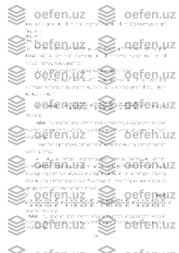 a(x1−	x3)=	0    yoki     a  =  0     ni   hosil  qilamiz.  Endi     a  =  0     ni     (1)   sistemaga  qo`yib	
{
bx1+c=	0	
bx2+c=0	
bx3+c=	0
dan     birinchi   tenglamadan   ikkinchi   yo   uchinchisini   ayirib    	
b(x¿¿1−	x2)=0¿     yoki	
b(x¿¿1−	x3)=	0¿
    larni   hosil   qilamiz   va     b   =   0     ni   olamiz.   Bundan   esa         c   =   0
bo`ladi. Demak, masala yechildi.
  Bu holni umumlashtirib quyidagi xulosaga ega bo`lamiz.
1–Teorema.     Agar    	
anxn+an−1xn−1+…	+a0     ko`phad     n   +   1     ta   o`zaro   teng
bo`lmagan sonlarda nolga teng bo`lsa, bu holda bu ko`phad aynan    0   dir,       ya`ni	
an=	an−1=…	=a0=0
.
4   –   misol.     a 2	
( x − b	) ( x − c )	
(
a − b	) ( a − c ) + b 2	
( x − c	) ( x − a )	
(
b − c	) ( b − a ) + c 2	
( x − a	) ( x − b )	
(
c − a	) ( c − b ) = x 2
    tenglikni
isbotlang.
Isbot.    Bu tenglikni chap qismini shakl almashtirib, soddalashtirib isbotlash
mumkin,   lekin   ko`rinib   turibdiki,   bu   ancha   qiyin.   Shuning   uchun   oson   yo`llarni
izlash tabiiy.
Tekshirish qiyin emaski, berilgan tenglikning chap va o`ng qismlari ikkinchi
tartibli ko`phad.
x   =   a     da   berilgan   tenglikning   chap   qismida   ikkinchi   va   uchinchi
qo`shiluvchilar   nolga   teng,   birinchisi    	
a2     ga   teng,   ya`ni   chap   qism    	a2 ,     xuddi
shunday o`ng qism ham  
a 2
, xuddi shunday   x = b   va   x = c   da berilgan ifodaning
chap va o`ng qismlari teng bo`ladi. Yuqoridagi 3 – misolning xulosasi sifatida bu
ayniyat doim o`rinli ekanligi kelib chiqadi.
5–   misol.
a 3	
( x − b	) ( x − c ) ( x − d )	
(
a − b	) ( a − c ) ( a − d ) + b 3	
( x − c	) ( x − a ) ( x − d )	
(
b − c	) ( b − a ) ( b − d ) + c 3	
( x − a	) ( x − b ) ( x − d )	
(
c − a	) ( c − b ) ( c − d ) + d 3	
( x − c	) ( x − a ) ( x − b )	
(
d − a	) ( d − b ) ( d − c ) = x 3
tenglikni isbotlang.
  Isbot.     Bu   tenglikni   chap   qismini   shakl   almashtirib,   soddalashtirib   isbotlash
mumkin,   lekin   ko`rinib   turibdiki,   bu   ancha   qiyin.   Shuning   uchun   oson   yo`llarni
izlash tabiiy.
14 