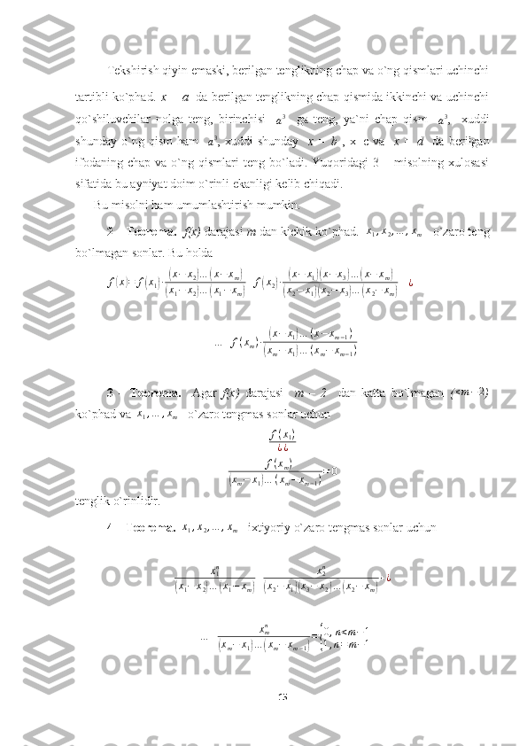 Tekshirish qiyin emaski, berilgan tenglikning chap va o`ng qismlari uchinchi
tartibli ko`phad.   x = a    da berilgan tenglikning chap qismida ikkinchi va uchinchi
qo`shiluvchilar   nolga   teng,   birinchisi    
a 3
    ga   teng,   ya`ni   chap   qism    
a 3
,     xuddi
shunday   o`ng   qism   ham    a3 ,   xuddi   shunday     x   =   b   ,   x=c   va     x   =   d     da   berilgan
ifodaning   chap   va  o`ng  qismlari   teng  bo`ladi.   Yuqoridagi   3  –   misolning  xulosasi
sifatida bu ayniyat doim o`rinli ekanligi kelib chiqadi.
      Bu misolni ham umumlashtirish mumkin.
2 – Teorema.     f(x)  darajasi  m  dan kichik ko`phad.    x
1 , x
2 , … , x
m  - o`zaro teng
bo`lmagan sonlar. Bu holda
f	
( x	) = f	( x
1	) ∙	( x − x
2	) …	( x − x
m	)	
(
x
1 − x
2	) …	( x
1 − x
m	) + f	( x
2	) ∙	( x − x
1	)( x − x
3	) …	( x − x
m	)	
(
x
2 − x
1	)( x
2 − x
3	) …	( x
2 − x
m	)  +¿
+ … + f ( x
m ) ∙	
( x − x
1	) … ( x − x
m − 1 )	
(
x
m − x
1	) … ( x
m − x
m − 1 )
3   –   Teorema.     Agar   f(x)   darajasi     m   –   2     dan   katta   bo`lmagan   (	
≤m−	2 )
ko`phad va  	
x1,…	,xm  - o`zaro tengmas sonlar uchun	
f(x1)	
¿¿
+ f ( x
m )	
(
x
m − x
1	) … ( x
m − x
m − 1 ) = 0
tenglik o`rinlidir.
4 – Teorema.   	
x1,x2,…	,xm  - ixtiyoriy o`zaro tengmas sonlar uchun 
x
1 n	
(
x
1 − x
2	) …	( x
1 − x
m	) + x
2n	(
x
2 − x
1	)( x
3 − x
2	) …	( x
2 − x
m	) + ¿	
+…	+	xmn	
(xm−	x1)…	(xm−	xm−1)
={
0,n<m−1	
1,n=m−1
15 