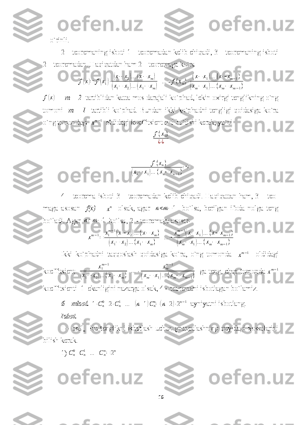     o`rinli.
2 – teoremaning isboti 1 – teoremadan kelib chiqadi, 3 – teoremaning isboti
2 – teoremadan. Haqiqatdan ham 2 – teoremaga ko`raf(x)=	f(x1)∙(x−	x2)…	(x−	xm)	
(x1−	x2)…	(x1−	xm)
+…	+	f(xm)∙	(x−	x1)…	(x−	xm−1)	
(xm−	x1)…	(xm−	xm−1)
f	
( x	)
   -    m – 2    tartiblidan katta mos darajali ko`phad, lekin oxirgi tenglikning o`ng
tomoni     m   –   1     tartibli   ko`phad.   Bundan   ikki   ko`phadni   tengligi   qoidasiga   ko`ra
o`ng tomondagi  	
xm−1   oldidagi koeffitsient nol bo`lishi kerak, ya`ni	
f(x1)	
¿¿	
+f(xn)	
(xn−	x1)…	(xn−	xn−1)=0
4  –  teorema   isboti   3  –  teoremadan  kelib  chiqadi.  Haqiqattan   ham,  3  –  teo-
maga   asosan     f(x)   =  	
xn     olsak,   agar    	n<m−1     bo`lsa,   berilgan   ifoda   nolga   teng
bo`ladi. Agar   n = m − 1
  bo`lsa, 2 – teoremaga asosan
x m − 1
= x
1 m − 1	
(
x − x
2	) … ( x − x
m )	
(
x
1 − x
2	) … ( x
1 − x
m ) + … + x
mm − 1	
(
x − x
1	) … ( x − x
m − 1 )	
(
x
m − x
1	) … ( x
m − x
m − 1 )
Ikki   ko`phadni   taqqoslash   qoidasiga   ko`ra,   o`ng   tomonda    	
xm−1     oldidagi
koeffitsient   	
x1m−1	
(x1−	x2)…	(x1−	xm)+…	+	xmm−1	
(xm−	x1)…	(xm−	xm−1)    ga teng, chap tomonda  	xm−1
koeffitsienti  1  ekanligini nazarga olsak, 4 – teoremani isbotlagan bo`lamiz.
6 – misol.   	
1∙Cn0+2∙Cn1+…	+(n+1)Cnn=(n+2)∙2n−1   ayniyatni isbotlang.
Isbot.
I – usul .    Bu tenglikni isbotlash uchun gruppalashning quyidagi xossalarini
bilish kerak.
1) 	
Cn0+Cn1+…	+Cnn=2n  
16 