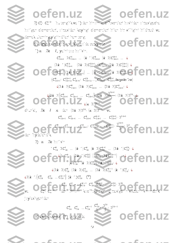          2) Cnk=Cnn−k   - bu tenglik va 1) dan binom koeffitsentlari boshidan o`rtasigacha
bo`lgan   elementlari,   o`rtasidan   keyingi   elementlari   bilan   bir   xilligini   bildiradi   va
demak ularning yig`indilari ham teng.
         Shularga asoslanib  n  ni ikki holda qaraymiz.
1)  n = 2k + 1 ,  ya`ni toq bo`lsin.
C
2 k + 10
+ 2 C
2 k + 11
+ … +	
( k + 1	) C
2 k + 1k
+	( k + 2	) C
2 k + 1k + 1
+ … + ¿
+	
( 2 k + 1	) C
2 k + 12 k
+ +	( 2 k + 2	) C
2 k + 12 k + 1
=	{ C
2 k + 10
+	( 2 k + 2	) C
2 k + 12 k + 1	}
+ ¿	
+{2Ck+11	+(2k+1)C2k+1	2k	}+…	+{(k+1)C2k+1	k	+(k+2)C2k+1	k+1}=¿	
(C2k+1	0	=C2k+1	2k+1,C2k+1	1	=C2k+1	2k	,…	,C2k+1	k	=C2k+1	k+1larga	ko	'ra	)
¿	
( 2 k + 3	) C
2 k + 10
+	( 2 k + 3	) C
2 k + 11
+ … + ( 2 k + 3 ) C
2 k + 1k
= ¿	
¿(2k+3)[C2k+1	0	+C2k+1	1	+…	+C2k+1	k	]=(2k+3)22k+1	
2	=(2k+3)22k=¿	
¿(n+2)2n−1
chunki,     2k + 1 = n     dan   	
( 2 k + 3	) 2 2 k
=	( n + 2	) 2 n − 1
    va
C
2 k + 10
+ C
2 k + 11
+ … + C
2 k + 1k
+ C
2 k + 1k + 1
+ … + C
2 k + 12 k + 1
= 2 2 k + 1
C
2 k + 10
+ C
2 k + 11
+ … + C
2 k + 1k
= C
2 k + 1k
+ … + C
2 k + 12 k + 1
= 2 2 k + 1
2 = 2 k
dan foydalandik.
2)    n = 2k   bo`lsin	
1C2k0+2C2k1+…	+(k+1)C2kk+(k+2)C2kk+1+…	+(2k+1)C2k2k=¿
¿	
{ 1 ∙ C
2 k0
+ +	( 2 k + 1	) C
2 k2 k	}
+	{ 2 C
2 k1
+ 2 k C
2 k2 k − 1	}
+ … + ¿
+	
{ k C
2 kk − 1
+	( k + 2	) C
2 kk + 1	}
+	( k + 1	) C
2 kk
= ¿	
¿(2k+2)C2k0+(2k+2)C2k1+…	+(2k+2)C2kk−1+(k+1)C2kk=¿
¿ 2	
( k + 1	)[ C
2 k0
+ + C
2 k1
+ … C
2 kk − 1	]
+ ( k + 1 ) C
2 kk
     (*)	
C2k0+C2k1+…	C2kk−1+C2kk+C2kk+1+…	+C2k2k=22k
va         C
nm
= C
nn − m
    dan   binom   koeffitsentlari   o`rtasiga   nisbattan   simmetrik
joylashganidan 
C
2 k0
+ C
2 k1
+ … C
2 kk − 1
+ C
2 kk
2 = 2 2 k
2 = 2 2 k − 1
Shularga asosan  (*)  tenglikda
17 