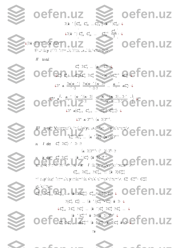 2(k+1)[C2k0+C2k1+…	C2kk−1]+(k+1)C2kk=	¿¿ 2	
( k + 1	)[ C
2 k0
+ C
2 k1
+ … + + C
2 kk − 1
+ C
2 kk
2	] = ¿
¿	
( 2 k + 2	) 2 2 k − 1
= ( n + 2 ) 2 n − 1
.
         Shunday qilib formula bitta usulda isbotlandi.
II – usul.	
Cn0+2Cn1+…	+(n+1)Cnn=¿
¿ C
n0
+ C
n1
+ … + C
nn
+ C
n1
+ 2 C
n2
+ … + +	
( n − 1	) C
nn − 1
+ nC
nn
= ¿	
¿2n+n+2n(n−1)	
1∙2	+3n(n−1)(n−2)	
1∙2∙3	+…	+n−1
1	+nC	nn=	¿	
¿2n+n(1+n−1
1	+(n−1)(n−2)	
1∙2	+…	+(n−1)(n−	2)…	2∙1	
(n−	2)…	2∙1	+1)=	¿	
¿2n+n(Cn−10	+Cn−11	+…	+Cn−1n−2+Cn−1n−1)=¿
¿ 2 n
+ n ∙ 2 n − 1
=	
( n + 2	) 2 n − 1
.
III – usul.   Matematik  induksiya usulidan  foydalanamiz.
C
n0
+ 2 C
n1
+ … +	
( n + 1	) C
nn
= ( n + 2 ) 2 n − 1
n = 1  da     	
C10+2C11=1+2=	3
(
n + 2	) 2 n − 1
=	( 1 + 2	) ∙ 2 0
= 3
n = k  da     	
Ck0+2Ck1+…	+(k+1)Ckk=(k+2)∙2k−1    
tenglik o`rinli bo`lsin.   n = k + 1   da tenglikni ko`rsatamiz.
C
k + 10
+ 2 C
k + 11
+ 3 C
k + 12
+ … + ( k + 2 ) C
k + 1k + 1
ni quyidagi formula yordamida shakl almashtiramiz.  	
Cnm+Cnm+1=Cn+1m+1   
ga ko`ra
C
k + 10
+ 2 C
k + 11
+ 3 C
k + 12
+ … +	
( k + 2	) C
k + 1k + 1
= C
k + 10
+ 2	( C
k0
+ C
k1	)
+ ¿	
+3(Ck1+Ck2)+…	+(k+1)(Ckk−1+Ckk)+k+2=	¿	
¿Ck+10	+2Ck1+3Ck2+…	+(k+1)Ckk+2Ck0+3Ck1+…	+¿	
+(k+1)Ckk−1+k+2=	(k+2)∙2k−1+¿
+ C
k0
+ 2 C
k1
+ … + k C
kk − 1
+	
( k + 1	) C
kk
−	( k + 1	) C
kk
+ k + 2 + ¿
18 