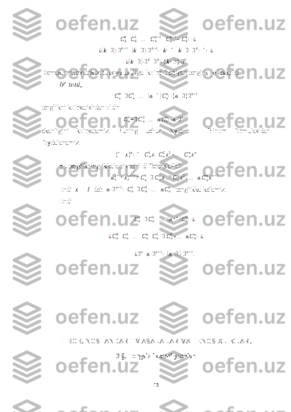 + C
k0
+ C
k1
+ … + C
kk − 1
+ C
kk − 1
− C
kk
= ¿
¿( k + 2	) ∙ 2 k − 1
+	( k + 2	) ∙ 2 k − 1
− k − 1 + k + 2 + 2 k
− 1 = ¿
¿	
( k + 2	) ∙ 2 k
+ 2 k
= ( k + 3 ) ∙ 2 k
Demak, matematik induksiya usuliga  ko`ra  berilgan tenglik  ko`rsatildi.
IV–usul .	
Cn0+2Cn1+…	+(n+1)Cnn=(n+2)2n−1
tenglikni ko`rsatishdan oldin	
Cn1+2Cn2+…	+nCnn=	n∙2n−1
ekanligini   ko`rsatamiz.   Buning   uchun   Nyuton   –   Binom   formulasidan
foydalanamiz.	
(1+x)n=1+Cn1x+Cn2x2+…	+Cnnxn
Bu tenglikning ikkala qismini differensiallab
n ( 1 + x ) n − 1
= C
n1
+ 2 C
n2
x + 3 C
n3
x 2
+ … + n C
nn
x n − 1
Endi   x = 1   deb  	
n∙2n−1=Cn1+2Cn2+…	+nCnn    tenglikka kelamiz.
Endi  
C
n0
+ 2 C
n1
+ … +
( n + 1	) C
nn
= ¿	
¿Cn0+Cn1+…	+Cnn+Cn1+2Cn2+…	+nCnn=¿
¿ 2 n
+ n ∙ 2 n − 1
=	
( n + 2	) ∙ 2 n − 1
.
II BOB.  NOSTANDART MASALALAR VA TENGSIZLIKLAR.
3 §. Tengsizliklarni yechish
19 