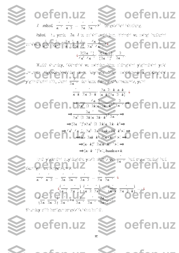 1 – misol.    1
n + 1 + 1
n + 2 + … + 1
3 n + 1
3 n + 1 > 1
   tengsizlikni isbotlang.
Isbot.     Bu   yerda     2n+1   ta   qo`shiluvchi   bor.   Birinchi   va   oxirgi   hadlarini
qo`shsak   1
n + 1 + 1
3 n + 1 = 3 n + 1 + n + 1(
n + 1	) ( 3 n + 1 ) = 4 n + 2
3 n 2
+ 4 n + 1 > ¿	
¿	2(2n+1)	
4n2+4n+1=	2(2n+1)	
(2n+1)2=	2	
2n+1.
Xuddi   shunday,   ikkinchisi   va   oxiridan   bitta   oldingisini   yig`indisini   yoki
umuman   olganda   boshidan   k   ta   keyingisi   bilan   oxiridan   k   ta   oldingisini
yig`indilarini olib, ularni   2
2 n + 1   dan katta ekanligini ko`rsatamiz, ya`ni	
1
n+k+	1	
3n+2−	k=	3n+2−	k+n+k	
(n+k)(3n+2−	k)=¿	
⟹	4n+2	
3n2+(2+2k)n+2k−	k2>	2	
2n+1⟹
⟹ 2 n + 1
3 n 2
+	
( 2 + 2 k	) n + 2 k − k 2 > 1
2 n + 1 ⟹
⟹ ( 2 n + 1 ) 2
> 3 n 2
+	
( 2 + 2 k	) n + 2 k − k 2
⟹	
⟹	4n2+4n+1−	3n2−	2n−2nk	−	2k+k2>0⟹	
⟹	n2−	2nk	+k2+2(n−	k)+1>0⟹
⟹ ( n − k ) 2
+ 2 n	
( n − k	) + 1 > 0 ⟹
⟹ ( n − k + 1 ) 2
> 0 , bunda n ≥ k .
Endi  yig`indini  quyidagicha yozib olamiz va    1
2 n + 1    had eng o`rtadagi  had
ekanligini e`tiborga olamiz.	
1
n+1+	1
n+2+…	+	1
2n+	1	
2n+1+	1	
2n+2+…	+	1
3n+	1	
3n+1=¿
        	
¿(	
1
n+1+	1	
3n+1)+(	
1
n+2+	1
3n)+…	+(	
1
n+k+	1	
3n+2−	k)+…	+¿	
+(
1
2n+	1	
2n+2)+	1	
2n+1>n∙	2	
2n+1+	+1	
2n+1=	2n+1	
2n+1=1
   
Shunday qilib berilgan tengsizlik isbot bo`ldi.
20 