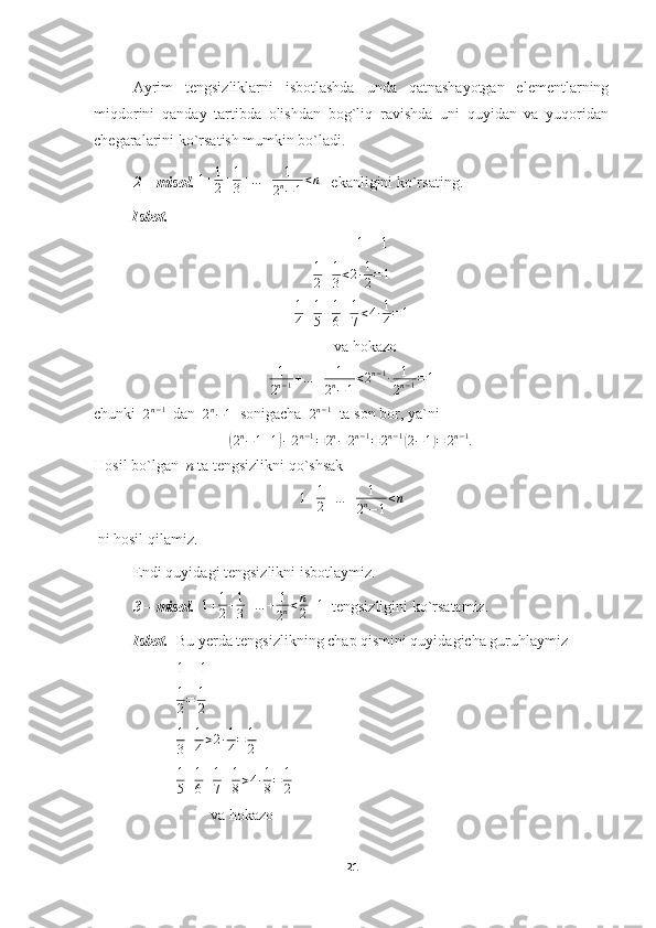Ayrim   tengsizliklarni   isbotlashda   unda   qatnashayotgan   elementlarning
miqdorini   qanday   tartibda   olishdan   bog`liq   ravishda   uni   quyidan   va   yuqoridan
chegaralarini ko`rsatish mumkin bo`ladi.
2 – misol.  1 + 1
2 + 1
3 + … + 1
2 n
− 1 < n
    ekanligini ko`rsating.
          Isbot.                                           
                                                                    1 = 1
1
2 + 1
3 < 2 ∙ 1
2 = 1
1
4 + 1
5 + 1
6 + 1
7 < 4 ∙ 1
4 = 1
                                          va hokazo
1
2 n − 1 + … + 1
2 n
− 1 < 2 n − 1
∙ 1
2 n − 1 = 1
chunki  2n−1   dan  	2n−1   sonigacha  	2n−1   ta son bor, ya`ni	
(
2 n
− 1 + 1	) − 2 n − 1
= 2 n
− 2 n − 1
= 2 n − 1	(
2 − 1	) = 2 n − 1
.
Hosil bo`lgan   n  ta tengsizlikni qo`shsak
1 + 1
2 + … + 1
2 n
− 1 < n
 ni hosil qilamiz.
Endi quyidagi tengsizlikni isbotlaymiz.
3 – misol.    1 + 1
2 + 1
3 + … + 1
2 n < n
2 + 1
  tengsizligini ko`rsatamiz.
Isbot.   Bu yerda tengsizlikning chap qismini quyidagicha guruhlaymiz
 1 = 1
 	
1
2=	1
2
  1
3 + 1
4 > 2 ∙ 1
4 = 1
2
 	
1
5+1
6+1
7+1
8>4∙1
8=	1
2  
va hokazo
21 