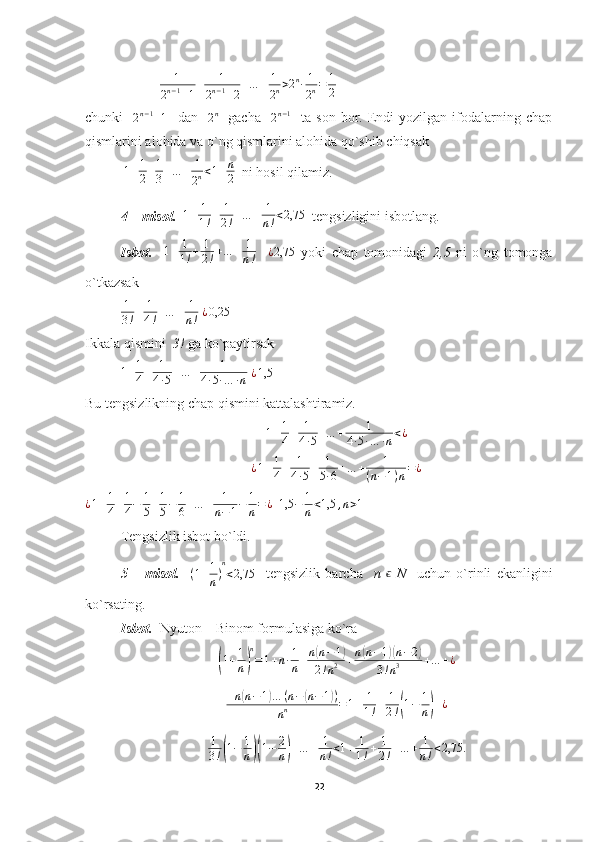   1
2 n − 1
+ 1 + 1
2 n − 1
+ 2 + … + 1
2 n > 2 n
∙ 1
2 n = 1
2  
chunki    2n−1+1     dan   	2n     gacha    	2n−1     ta  son   bor.  Endi   yozilgan   ifodalarning   chap
qismlarini alohida va o`ng qismlarini alohida qo`shib chiqsak
  1 + 1
2 + 1
3 + … + 1
2 n < 1 + n
2   ni hosil qilamiz.
4 – misol.    1 + 1
1 ! + 1
2 ! + … + 1
n ! < 2,75
  tengsizligini isbotlang.
Isbot.     1 + 1
1 ! + 1
2 ! + … + 1
n !     ¿ 2,75
  yoki   chap   tomonidagi   2,5   ni   o`ng   tomonga
o`tkazsak 	
1
3!+	1
4!+…	+	1
n!
 ¿0,25
Ikkala qismini   3!  ga ko`paytirsak
1 + 1
4 + 1
4 ∙ 5 + … + 1
4 ∙ 5 ∙ … ∙ n   ¿ 1,5
Bu tengsizlikning chap qismini kattalashtiramiz.
1 + 1
4 + 1
4 ∙ 5 + … + 1
4 ∙ 5 ∙ … ∙ n < ¿
¿ 1 + 1
4 + 1
4 ∙ 5 + 1
5 ∙ 6 + … + 1
( n − 1 ) n = ¿
¿ 1 + 1
4 + 1
4 − 1
5 + 1
5 − 1
6 + … + 1
n − 1 − 1
n = ¿
   1,5 − 1
n < 1,5 , n > 1
Tengsizlik isbot bo`ldi.
5   –   misol.     ( 1 + 1
n ) n
< 2,75
    tengsizlik   barcha     n  	
ϵ   N     uchun   o`rinli   ekanligini
ko`rsating.
Isbot.    Nyuton – Binom formulasiga ko`ra	
(
1 + 1
n	) n
= 1 + n ∙ 1
n + n	
( n − 1	)
2 ! n 2 + n	( n − 1	)( n − 2	)
3 ! n 3 + … + ¿	
+n(n−1)…	(n−(n−1))	
nn	=1+	1
1!+	1
2!(1−	1
n)+¿	
1
3!(1−	1
n)(1−	2
n)+…	+	1
n!<1+	1
1!+	1
2!+…	+	1
n!<2,75.
22 