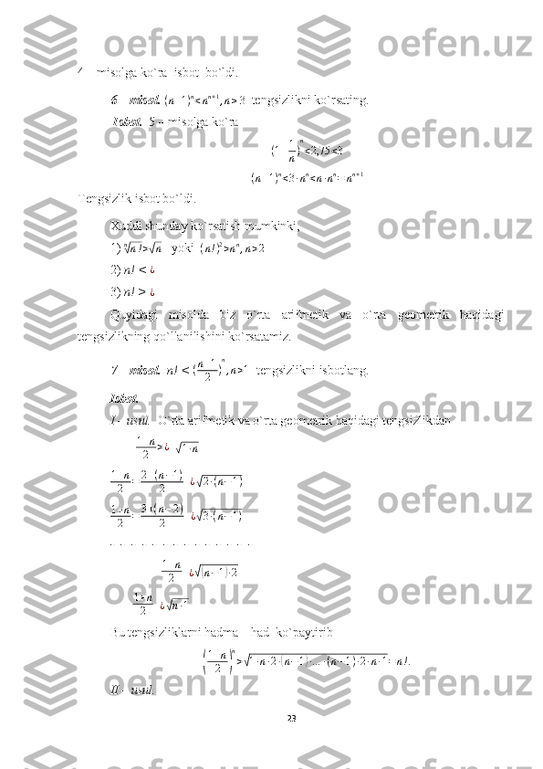 4 – misolga ko`ra  isbot  bo`ldi. 
6 – misol.   ( n + 1 ) n
< n n + 1
, n ≥ 3
  tengsizlikni ko`rsating.
  Isbot.   5 – misolga ko`ra
( 1 + 1
n ) n
< 2,75 < 3
( n + 1 ) n
< 3 ∙ n n
< n ∙ n n
= n n + 1
Tengsizlik isbot bo`ldi.
Xuddi shunday ko`rsatish mumkinki,
1)  n√
n ! >	√ n    yoki  	(n!)2>nn,n>2
2)  n! < 	
¿
3)  n! > 
¿
Quyidagi   misolda   biz   o`rta   arifmetik   va   o`rta   geometrik   haqidagi
tengsizlikning qo`llanilishini ko`rsatamiz.
7 – misol.    n! <  ( n + 1
2 ) n
, n > 1
  tengsizlikni isbotlang.
Isbot.
I – usul.   O`rta arifmetik va o`rta geometrik haqidagi tengsizlikdan
        	
1+n
2	>¿   	√ 1 ∙ n
1 + n
2 = 2 + ( n − 1 )
2   	
¿√2∙(n−1)
1 + n
2 = 3 + ( n − 2 )
2   
¿	
√ 3 ∙ ( n − 1 )
-  -  -  -  -  -  -  -  -  -  -  -  -  -
                	
1+n
2   	¿√(n−1)∙2
       	
1+n
2    ¿	√ n ∙ 1
Bu tengsizliklarni hadma – had  ko`paytirib	
(
1+n
2	)
n
>√1∙n∙2∙(n−1)∙…	∙(n−1)∙2∙n∙1=	n!.
II – usul.    
23 