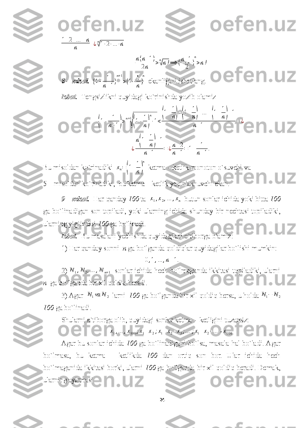 1 + 2 + … + n
n   
¿ n√
1 ∙ 2 ∙ … ∙ n
n ( n + 1 )
2 n > n	
√
n ! ⟹ ( n + 1
2 ) n
> n !
8 – misol.    ( 1 + 1
n + 1 ) n + 1
> ( 1 + 1
n ) n
  ekanligini isbotlang.
Isbot.   Tengsizlikni quyidagi ko`rinishda yozib olamiz	
(1+	1
n+1)>n+1
√(1+1
n)
n
∙1<
(1+1
n)+(1+1
n)+…	+(1+1
n)+1	
n+1	=	¿
¿ n	
( 1 + 1
n	) + 1
n + 1 = ¿ n + 2
n + 1 = 1 + 1
n + 1 .
Bu misoldan ko`rinadiki  	
xn=(1+1
n)
n   ketma – ketlik monoton o`suvchi va
5 – misoldan ko`rinadiki,  bu ketma – ketlik yaqinlashuvchi ekan.
9 – misol.   Har qanday  100  ta   x
1 , x
2 , … , x
n   butun sonlar ichida yoki bitta  100
ga bo`linadigan son topiladi, yoki ularning ichida shunday bir nechtasi  topiladiki,
ularning yig`indisi  100  ga bo`linadi.
Isbot.   Bu masalani yechishda quyidagilari e`tiborga olamiz:
1) Har qanday sonni   n  ga bo`lganda qoldiqlar quyidagilar bo`lishi mumkin:
0 , 1 , … , n – 1.
2)   N
1 , N
2 , … , N
n + 1    sonlar ichida hech bo`lmaganda ikkitasi topiladiki, ularni
n   ga bo`lganda bir xil qoldiq beradi.
3) Agar   N
1 va N
2   larni   100  ga bo`lganda bir xil qoldiq bersa, u holda  N
1 − N
2
100  ga bo`linadi.
Shularni e`tiborga olib, quyidagi sonlar ketma – ketligini tuzamiz:	
x1,…	,x100	;x1+x2;x1+x2+x3;…	;x1+x2+…	+x100
Agar bu sonlar ichida   100   ga bo`linadigani bo`lsa, masala hal bo`ladi. Agar
bo`lmasa,   bu   ketma   –   ketlikda   100   dan   ortiq   son   bor.   Ular   ichida   hech
bo`lmaganida ikkitasi borki, ularni  100  ga bo`lganda bir xil qoldiq beradi. Demak,
ularning ayirmasi
24 