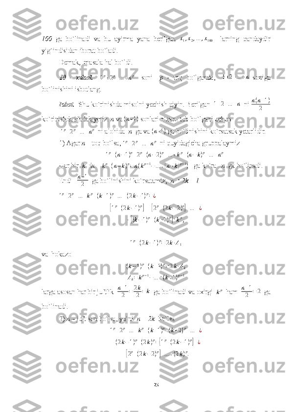 100   ga   bo`linadi   va   bu   ayirma   yana   berilgan  x1,x2,…	,x100     larning   qandaydir
yig`indisidan iborat bo`ladi.
Demak,  masala hal bo`ldi.
10   –   misol.    	
1p+2p+…	+np     soni     p   –   toq   bo`lganda,     1 + 2 + … + n
  soniga
bo`linishini isbotlang.
Isbot.   Shu ko`rinishda misolni yechish qiyin. Berilgan  	
1+2+…	+n   ni  n ( n + 1 )
2
ko`rinishda ifodalaymiz.  n  va  ( n + 1 )
 sonlari o`zaro tub bo`lgani uchun
 	
1p+2p+…	+np   ni alohida   n   ga va  ( n + 1 )
 ga bo`linishini ko`rsatsak yetarlidir.
1) Agar  n  – toq bo`lsa, 
1 p
+ 2 p
+ … + n p
  ni quyidagicha gruppalaymiz
1 p
+ ( n − 1 ) p
+ 2 p
+ ( n − 2 ) p
+ … + k p
+ ( n − k ) p
+ … + n p
Har bir   k   da    	
kp+(n−	k)p=	n(kp−1−…	+(n−	k)p−1)    ga ko`ra    n   ga bo`linadi. 
Endi    n + 1
2   ga bo`linishini ko`rsatamiz,   n = 2k – 1
1 p
+ 2 p
+ … + k p
+ ( k + 1 ) p
+ … + ( 2 k − 1 ) p
= ¿	
[
1 p
+ ( 2 k − 1 ) p	]
+ +	[ 2 p
+ ( 2 k − 2 ) p	]
+ … + ¿	
+[(k−1)p+(k+1)p]+kp,
1 p
+ ( 2 k − 1 ) p
= 2 k ∙ A
1
va  hokazo	
(k−1)p+(k+1)p=2k∙Ak	
Ak=	kp−1−…	+(k+1)p−1
larga asosan har bir juftlik   n + 1
2 = 2 k
2 = k
  ga bo`linadi va oxirgi  	
kp   ham   n + 1
2 = 2
  ga
bo`linadi.
2)  n  – juft son bo`lsa, ya`ni   n = 2k   bo`lsa	
1p+2p+…	+kp+(k+1)p+(k+2)p+…	+¿
+ ( 2 k − 1 ) p
+ ( 2 k ) p
=	
[ 1 p
+ ( 2 k − 1 ) p	]
+ ¿	
+[2p+(2k−2)p]+…	+(2k)p.
25 