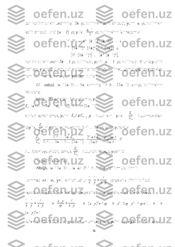 dan har bir qo`shiluvchining   2k   ga bo`linishi kelib chiqadi, ya`ni   n   ga bo`linishi
kelib chiqadi. Endi ( n + 1 )  ga yoki   n+1
2   ga bo`linishini ko`rsatamiz.	
1p+2p+…	+kp+(k+1)p+(k+2)p+…	+¿	
+(2k−	1)p+(2k)p=[1p+(2k)p]+¿	
+[2p+(2k−1)p]+…	+[kp+(k+1)p],
har bir qo`shiluvchi   2k + 1   ga bo`linadi, ya`ni    n + 1    ga bo`linadi. Shunday qilib
berilgan yig`indi o`zaro tub sonlarning har biriga bo`linsa, ularning ko`paytmasiga
ham bo`linishidan masalani yechgan bo`lamiz.
11 – misol.    	
( n + 1	)( n + 2	) ∙ … ∙ 2 n
   sonining   1 ∙ 3 ∙ 5 ∙ … ∙ ( 2 n − 1 )
   soniga bo`linishini
isbotlang.
Isbot.   Teskarisidan faraz qilamiz, ya`ni	
Sn=(n+1)∙…	∙2n
      va      	Cn=1∙3∙…	∙(2n−1)
sonlari karrali emas, ya`ni   	
Sn≠	pCn   ,    p   – butun son     yoki       	
Sn
Cn   – butunmas ekan
deylik.  	
Sn
Cn   ni sur`at va maxrajini  	
2∙4∙…	∙2n   ga ko`paytiramiz:
          	
Sn
Cn
=	2∙4∙…	∙2n∙Sn	
2∙4∙…	∙2n∙1∙3∙…	∙(2n−1)=	2n∙n!∙Sn	
(2n)!	=	2n∙(2n)!	
(2n)!	=	2n
bu  faramizga ziddir, demak  	
Sn
Cn   - butundir. Masala yechildi.
           Natija hosil bo`ladi.
            Natija.   	
(n+1)(n+2)∙…	∙(n+n)=2n∙1∙3∙…	∙(2n−1)   formula o`rinli.
Lemma:   x>0  va  y>0  sonlari uchun  1
x + 1
y   ≥ 4
x + y    tengsizlik o‘rinli bo‘ladi.
Isbot:  Haqiqatdan ham berilgan tengsizlikni quyidagicha shakl almashtirsak:
1
x + 1
y   ≥ 4
x + y        =>    x + y
xy   ≥ 4
x + y        =>   	
(x+y)2≥4xy    =>   
x 2
+ 2 xy + y 2
− 4 xy ≥ 0    =>   =>
( x − y ) 2
≥ 0     
da’vo isbot bo‘ldi. Bu tengsizlikni umumlashtirsak, ya’ni  a,b,x,y>0  sonlari uchun 
26 