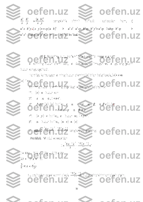 a2
x+b2
y 	≥(a+b)2	
x+y     tengsizlik   o‘rinli   bo‘ladi.   Haqiqatdan   ham,   (	
a2x+b2y¿(x+y)≥≥xy	(a+b)2
  =>  
a 2
x 2
+ a 2
xy + b 2
xy + b 2
y 2
≥ a 2
xy + 2 abxy + b 2
xy     =>
a 2
x 2
− 2 abxy + b 2
y 2
≥ 0  =>  
( ax − by ) 2
≥ 0 bo ' ladi .
4 §. Sonning butun qismi bilan bog`liq masalalar.
x     sonning   butun   qismi   deb,     x     dan   katta   bo`lmagan   va     x     ga   eng   yaqin
butun songa aytiladi.
Ta`rifga ko`ra agar   x   ning butun qismini 	
[x]  bilan belgilasak,  	[x]≤xva	
[x]+1>x
.
          Sonning butun qismining quyidagi xossalarini keltiramiz:
10.
    	[x]=	n  - butun son
          
2 0
.       x = n + α 	
,0≤α<1.	
30.
     Agar  	[x]=[y]   bo`lsa,   x = n + α,   y = n + β,    α, β  ϵ
 	[0,1¿
            - 1 < x – y = α – β < 1	
40.
     	[x+y]=	x   bo`lsa,   x  – butun  va   0 ≤ y < 1
.
          
5 0
.       n  – butun bo`lsa,   	
[ n + x	] = n +	[ x	]
           1 – misol.   	
[
8x+19
7	]=	16	(x+1)	
11   tenglamani yeching.
           Yechish.   Modul xossasidan
0 ≤	
[ 8 x + 19
7	] − 16 ( x + 1 )
11 < 1
0 ≤
 88 x  + 209 – 112 x  – 112 < 77
97 	
≤  - 24 x  < - 20
5
6  < x 	
≤  4 1
24
        Bu oraliqdan qaysi sonni olsak   16 ( x + 1 )
11   butun chiqishini aniqlash qiyin.
27 