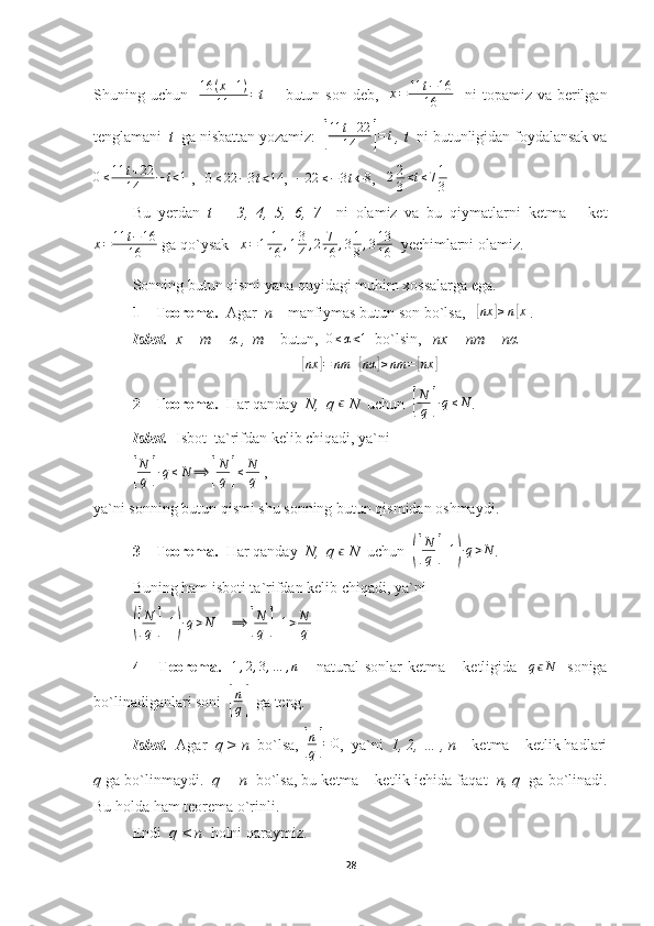 Shuning uchun   16	(x+1)	
11	=t    - butun son  deb,    x = 11 t − 16
16    ni  topamiz va berilgan
tenglamani   t   ga nisbattan yozamiz:  	
[
11	t+22	
14	]=t  , t   ni butunligidan foydalansak va	
0≤11	t+22	
14	−	t<1
 ,   	0≤22	−3t<14 ,  	−22	≤−3t←	8 ,   	22
3<t≤71
3  
Bu   yerdan   t   =   3,   4,   5,   6,   7     ni   olamiz   va   bu   qiymatlarni   ketma   –   ket
x = 11 t − 16
16  ga qo`ysak   	
x=1	1
16	,13
4,2	7
16	,31
8,313
16   yechimlarni olamiz.
Sonning butun qismi yana quyidagi muhim xossalarga ega.
1 – Teorema.   Agar   n  – manfiymas butun son bo`lsa,   	
[nx	]≥n[x] .
Isbot.    x = m + α ,  m  – butun,   0 ≤ α < 1
  bo`lsin,    nx = nm + nα	
[nx	]=	nm	+[nα	]≥nm	=[nx	]
2 – Teorema.   Har qanday   N,  q 	
ϵ  N   uchun  	[
N
q	]∙q≤N .
Isbot.   Isbot  ta`rifdan kelib chiqadi, ya`ni	
[
N
q	]∙q≤N	⟹	[
N
q	]≤	N
q
 ,
ya`ni sonning butun qismi shu sonning butun qismidan oshmaydi.
3 – Teorema.   Har qanday   N,  q 	
ϵ  N   uchun  	([
N
q	]+1)∙q>N .
Buning ham isboti ta`rifdan kelib chiqadi, ya`ni	
([
N
q	] + 1	) ∙ q > N
     ⟹	[ N
q	] + 1 > N
q
4 – Teorema.    	
1,2,3,…	,n   – natural  sonlar  ketma – ketligida   	qϵN    soniga
bo`linadiganlari soni  	
[
n
q]   ga teng.
Isbot.   Agar   q > n   bo`lsa, 	
[
n
q]=	0 ,  ya`ni   1, 2, … , n  – ketma – ketlik hadlari
q  ga bo`linmaydi.   q = n   bo`lsa, bu ketma – ketlik ichida faqat   n, q   ga bo`linadi.
Bu holda ham teorema o`rinli.
Endi   q < n   holni qaraymiz.
28 