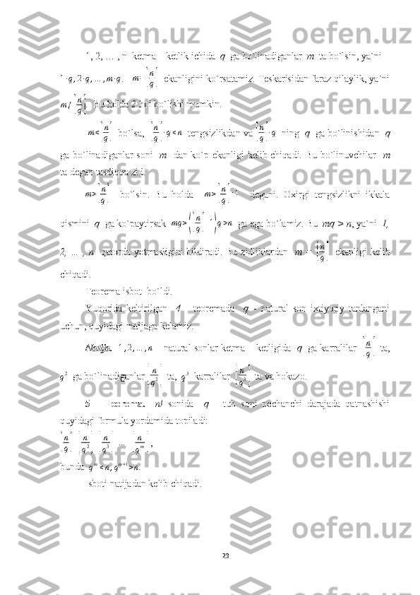 1, 2, … , n  ketma – ketlik ichida   q   ga bo`linadiganlar   m   ta bo`lsin, ya`ni 1∙q,2∙q,…	,m∙q
.    	m=[
n
q]    ekanligini ko`rsatamiz. Teskarisidan faraz qilaylik, ya`ni	
m≠[
n
q]
.  Bu holda  2  hol bo`lishi mumkin.
 
m<[
n
q]   bo`lsa,  	[ n
q	] ∙ q ≤ n
  tengsizlikdan va 	[ n
q	] ∙ q
  ning   q   ga bo`linishidan   q
ga bo`linadiganlar soni     m    dan ko`p ekanligi kelib chiqadi. Bu bo`linuvchilar    m
ta degan tasdiqqa zid.
m >	
[ n
q	]     bo`lsin.   Bu   holda     m ≥	[ n
q	] + 1
    degani.   Oxirgi   tengsizlikni   ikkala
qismini   q   ga ko`paytirsak   mq ≥	
([ n
q	] + 1	) q > n
  ga ega bo`lamiz. Bu   mq > n , ya`ni   1,
2, … , n    qatorda yotmasligini  bildiradi. Bu zidliklardan    m =  	
[ n
q	]    ekanligi kelib
chiqadi.
Teorema isbot  bo`ldi.
Yuqorida   keltirilgan     4   –   teoremada     q   –   natural   son   ixtiyoriy   tanlangani
uchun, quyidagi natijaga kelamiz.
Natija.     1 , 2 , … , n
 – natural sonlar ketma – ketligida    q    ga karralilar   	
[ n
q	]    ta,
q 2
  ga bo`linadiganlar 	
[ n
q 2	]   ta,  
q 3
  karralilar  	[ n
q 3	]   ta va hokazo.
5   –   Teorema.     n!   sonida     q   –   tub   soni   nechanchi   darajada   qatnashishi
quyidagi formula yordamida topiladi:	
[
n
q	] +	[ n
q 2	] +	[ n
q 3	] + … +	[ n
q m	]  ,
bunda  
q m
≤ n , q m + 1
> n .
          Isboti natijadan kelib chiqadi.
29 