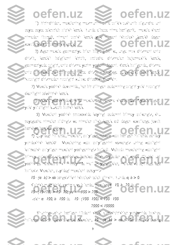             1)   Birinchidan,   masalaning   mazmunini   to`la   to`kis   tushunib   olguncha   uni
qayta-qayta   takrorlab   o`qish   kerak.   Bunda   albatta   nima   berilgan?,     masala   sharti
nimadan   iborat?,   nimani   topish   kerak   yoki   nimani   isbotlash   kerak?   degan
savollarga e`tibor berish kerak.
            2)   Agar   masala   geometriya   bilan   bog`liq   bo`lsa,   unga   mos   chizmani   aniq
chizib,   kerakli   belgilarni   kiritib,   ortiqcha   chizmalar   bajarmaslik   kerak,
geometriyada to`g`ri, aniq chizma yarim yechim degani. Kerak bo`lganda, chizma
aniq   bo`lmasa   uni   bir   necha   marta   chizib   o`zingizga   qulay   qilib   olish   kerak.
Noto`g`ri chizmadan noto`g`ri xulosa chiqarish mumkin.
      3) Masala yechish davomida, har bir qilingan qadamning to`g`ri yoki noto`g`ri
ekanligini tekshirish kerak.
            4)   Masala   yechish   davomida   masalaning   hamma   shartlaridan   foydalanilgani
yoki yo`qligini kuzatib borish kerak.
            5)   Masalani   yechish   protsessida   keyingi   qadamni   bilmay   qolsangiz,   shu
paytgacha   nimalar   oldingiz   va   nimalar   olish   kerak   edi   degan   savollarga   javob
berishga harakat qiling.
      6) Quyidagi hollarda, masalan, qo`yilgan masala xato berilgan hollarda qanday
yondashish   kerak?     Masalaning   xato   qo`yilganini   sezsangiz   uning   xatoligini
ko`rsatish qo`yilgan masalani yechganingiz bo`ladi. Mabodo masalaning xatoligini
bilmay   qolsangiz   uni   yechishga   harakat   qilish   foydadan   xoli   emas.   Chunki   uni
yechishga   harakat   qilish   mobaynida   ma`lum   yangiliklar,   malaka   va   tajribaga   ega
bo`lasiz. Masalan, quyidagi masalani qaraymiz
       10 ∙  (a+b) > ab  tengsizlikni isbotlash talab qlinsin. Bunda  a, b > 0 .
      Ko`rish mumkinki, ayrim a va b larda, masalan,  a
=10, b=20  da 
       10 
∙  (10+20) > 10 	∙  20 , ya`ni    300 > 200 .
      Lekin  a=100, b=100  da     10  ∙
 (100+100) < 100  ∙
 100
                                                                 2000 < 10000.
            Shuning   uchun   berilgan   ifodani   shakl   almashtirishlar   yordamida   boshqa
hollarga   keltirib   qarash   kerak.   Masalan,   10  	
∙   (a+b)   >   ab   ifodani   tengsizlikning
3 