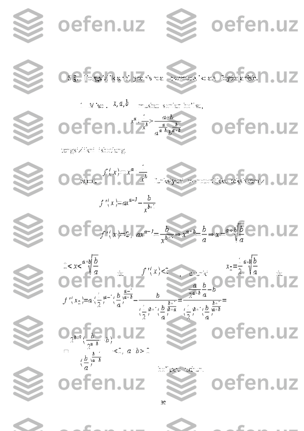 5 §.     Tengsizliklarni  yechishda   monotonlikdan   foydalanish.
1- Misol.   x,a,b  – musbat  sonlar  bo’lsa,
xa+	1
xb≥	a+b	
a	
a
a+bb	
b
a+b
tengsizlikni  isbotlang.
Isbot.   	
f(x)=	xa+	1
xb   funksiyani  monotonlikka  tekshiramiz	
f'(x)=	ax	a−1−	b
xb+1	
f'(x)=	0	,	ax	a−1=	b
xb+1⇒	xa+b=	b
a	
⇒	x=	a+b
√	
b
a	
0<	x<	a+b
√	
b
a
    da    	f'(x)<0   ,   chunki    	
x0=	
1
2
a+b
√
b
a     da	
f'(x0)=	a⋅(1
2)a−1(b
a)
a−1	
a+b−	b	
(1
2)b+1(b
a)
b+1	
b+a
=	
a
2a+b
b
a−	b	
(1
2)b+1(b
a)
b+1	
a+b
=
 	
=	
2b+1(	b
2a+b−	b)	
(b
a	)
b+1	
a+b	
<0,a+b>	0
   bo’lgani  uchun.
30 