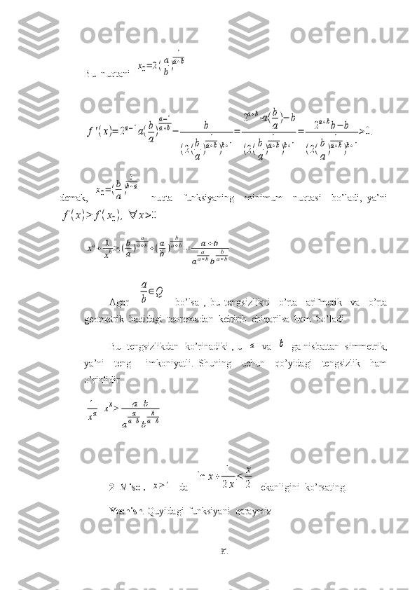 Bu  nuqtani  x0=	2(a
b)	
1
a+b	
f'(x)=	2a−1a(b
a
)
a−1	
a+b−	b	
(2(b
a	
)	
1
a+b)b+1
=	
2a+b⋅a(b
a	
)−	b	
(2(b
a	
)	
1
a+b)b+1
=	2a+bb−	b	
(2(b
a	
)	
1
a+b)b+1
>0.
demak,  	
x0=(b
a)
1
b+a     nuqta     funksiyaning     minimum     nuqtasi     bo’ladi,   ya’ni	
f(x)≥	f(x0),	∀	x>0	
xa+	1
xb≥	(b
a)	
a
a+b+(a
b	)	
b
a+b=	a+b	
a	
aa+bb	
ba+b
Agar    	
a
b	
∈Q     bo’lsa   ,   bu   tengsizlikni     o’rta     arifmetik     va     o’rta
geometrik  haqidagi  teoremadan  keltirib  chiqarilsa  ham  bo’ladi.
Bu  tengsizlikdan   ko’rinadiki , u   	
a    va   	b    ga nisbattan  simmetrik,
ya’ni     teng       imkoniyatli.   Shuning     uchun     qo’yidagi     tengsizlik     ham
o’rinlidir	
1
xa+xb≥	a+b	
a	
a
a+bb	
b
a+b
2- Misol.   
x≥	1   da   	
ln	x+	1
2	x
≤	x
2   ekanligini  ko’rsating.
Yechish . Quyidagi  funksiyani  qaraymiz
31 