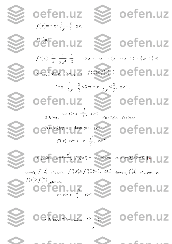 f(x)=	ln	x+	1
2	x
−	x
2	
,	x≥	1.	
f(1)=	0	
f'(x)=	1
x
−	1
2	x2−	1
2
=	0⇒	2	x−	1−	x2=	−	(x2−	2	x+1)=	−	(x−	1)2≤	0demak, funksiya  o’smaydi  va  	
f(x)≤	f(1)=	0	
ln	x+	1
2	x
−	x
2	
≤	0	⇒	ln	x+	1
2	x	
≤	x
2	
,	x≥	1	.
3-Misol.   	
sin	x≥	x−	x3
6	
,	x≥	0   ekanligini  isbotlang.
Isbot.   Quyidagi  funksiyani  quramiz:	
f(x)=	sin	x−	x−	x3
6	
,	x≥	0	
f'(x)=	cos	x−	1+	x2
2	
,	f \( x \) = - 	sin	x+x=x - 	sin	x >= 0,`x >= 0} {	¿
demak, 	
f'(x)   o’suvchi  	f'(x)≥	f'(0)=	0	,	x≥	0   demak, 	f(x)   o’suvchi  va	
f(x)≥	f(0)
  demak,	
sin	x≥	x−	x3
6	
,	x≥	0
.
4-Misol.   	
α>1   uchun  	x>1   da 
32 